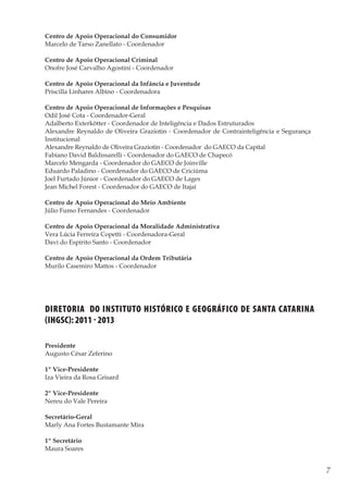 7
Memórias General Vieira da Rosa
Diretoria do Instituto Histórico e Geográfico de Santa Catarina
(ihgsc): 2011 - 2013
Presidente		
Augusto César Zeferino
1º Vice-Presidente	 	
Iza Vieira da Rosa Grisard
2º Vice-Presidente		
Nereu do Vale Pereira
Secretário-Geral		
Marly Ana Fortes Bustamante Mira
1º Secretário		
Maura Soares
Centro de Apoio Operacional do Consumidor
Marcelo de Tarso Zanellato - Coordenador
Centro de Apoio Operacional Criminal
Onofre José Carvalho Agostini - Coordenador
Centro de Apoio Operacional da Infância e Juventude
Priscilla Linhares Albino - Coordenadora
Centro de Apoio Operacional de Informações e Pesquisas
Odil José Cota - Coordenador-Geral
Adalberto Exterkötter - Coordenador de Inteligência e Dados Estruturados
Alexandre Reynaldo de Oliveira Graziotin - Coordenador de Contrainteligência e Segurança
Institucional
Alexandre Reynaldo de Oliveira Graziotin - Coordenador do GAECO da Capital
Fabiano David Baldissarelli - Coordenador do GAECO de Chapecó
Marcelo Mengarda - Coordenador do GAECO de Joinville
Eduardo Paladino - Coordenador do GAECO de Criciúma
Joel Furtado Júnior - Coordenador do GAECO de Lages
Jean Michel Forest - Coordenador do GAECO de Itajaí
Centro de Apoio Operacional do Meio Ambiente
Júlio Fumo Fernandes - Coordenador
Centro de Apoio Operacional da Moralidade Administrativa
Vera Lúcia Ferreira Copetti - Coordenadora-Geral
Davi do Espírito Santo - Coordenador
Centro de Apoio Operacional da Ordem Tributária
Murilo Casemiro Mattos - Coordenador
 