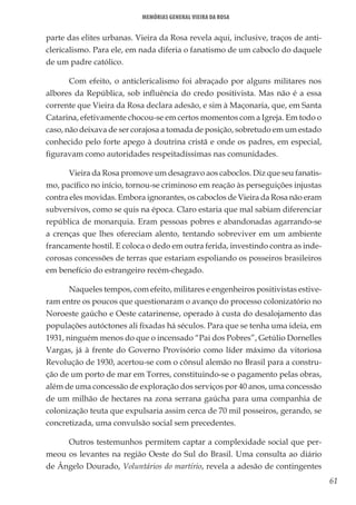 61
Memórias General Vieira da Rosa
parte das elites urbanas. Vieira da Rosa revela aqui, inclusive, traços de anti-
clericalismo. Para ele, em nada diferia o fanatismo de um caboclo do daquele
de um padre católico.
Com efeito, o anticlericalismo foi abraçado por alguns militares nos
albores da República, sob influência do credo positivista. Mas não é a essa
corrente que Vieira da Rosa declara adesão, e sim à Maçonaria, que, em Santa
Catarina, efetivamente chocou-se em certos momentos com a Igreja. Em todo o
caso, não deixava de ser corajosa a tomada de posição, sobretudo em um estado
conhecido pelo forte apego à doutrina cristã e onde os padres, em especial,
figuravam como autoridades respeitadíssimas nas comunidades.
Vieira da Rosa promove um desagravo aos caboclos. Diz que seu fanatis-
mo, pacífico no início, tornou-se criminoso em reação às perseguições injustas
contra eles movidas. Embora ignorantes, os caboclos de Vieira da Rosa não eram
subversivos, como se quis na época. Claro estaria que mal sabiam diferenciar
república de monarquia. Eram pessoas pobres e abandonadas agarrando-se
a crenças que lhes ofereciam alento, tentando sobreviver em um ambiente
francamente hostil. E coloca o dedo em outra ferida, investindo contra as inde-
corosas concessões de terras que estariam espoliando os posseiros brasileiros
em benefício do estrangeiro recém-chegado.
Naqueles tempos, com efeito, militares e engenheiros positivistas estive-
ram entre os poucos que questionaram o avanço do processo colonizatório no
Noroeste gaúcho e Oeste catarinense, operado à custa do desalojamento das
populações autóctones ali fixadas há séculos. Para que se tenha uma ideia, em
1931, ninguém menos do que o incensado “Pai dos Pobres”, Getúlio Dornelles
Vargas, já à frente do Governo Provisório como líder máximo da vitoriosa
Revolução de 1930, acertou-se com o cônsul alemão no Brasil para a constru-
ção de um porto de mar em Torres, constituindo-se o pagamento pelas obras,
além de uma concessão de exploração dos serviços por 40 anos, uma concessão
de um milhão de hectares na zona serrana gaúcha para uma companhia de
colonização teuta que expulsaria assim cerca de 70 mil posseiros, gerando, se
concretizada, uma convulsão social sem precedentes.
Outros testemunhos permitem captar a complexidade social que per-
meou os levantes na região Oeste do Sul do Brasil. Uma consulta ao diário
de Ângelo Dourado, Voluntários do martírio, revela a adesão de contingentes
 