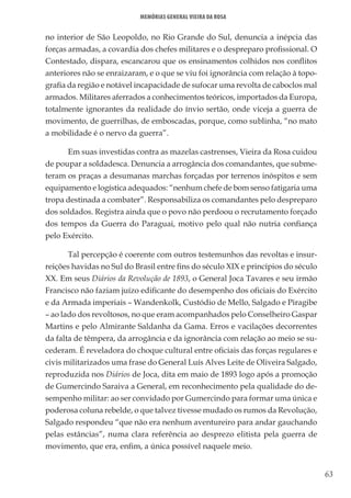 63
Memórias General Vieira da Rosa
no interior de São Leopoldo, no Rio Grande do Sul, denuncia a inépcia das
forças armadas, a covardia dos chefes militares e o despreparo profissional. O
Contestado, dispara, escancarou que os ensinamentos colhidos nos conflitos
anteriores não se enraizaram, e o que se viu foi ignorância com relação à topo-
grafia da região e notável incapacidade de sufocar uma revolta de caboclos mal
armados. Militares aferrados a conhecimentos teóricos, importados da Europa,
totalmente ignorantes da realidade do ínvio sertão, onde viceja a guerra de
movimento, de guerrilhas, de emboscadas, porque, como sublinha, “no mato
a mobilidade é o nervo da guerra”.
Em suas investidas contra as mazelas castrenses, Vieira da Rosa cuidou
de poupar a soldadesca. Denuncia a arrogância dos comandantes, que subme-
teram os praças a desumanas marchas forçadas por terrenos inóspitos e sem
equipamento e logística adequados: “nenhum chefe de bom senso fatigaria uma
tropa destinada a combater”. Responsabiliza os comandantes pelo despreparo
dos soldados. Registra ainda que o povo não perdoou o recrutamento forçado
dos tempos da Guerra do Paraguai, motivo pelo qual não nutria confiança
pelo Exército.
Tal percepção é coerente com outros testemunhos das revoltas e insur-
reições havidas no Sul do Brasil entre fins do século XIX e princípios do século
XX. Em seus Diários da Revolução de 1893, o General Joca Tavares e seu irmão
Francisco não faziam juízo edificante do desempenho dos oficiais do Exército
e da Armada imperiais – Wandenkolk, Custódio de Mello, Salgado e Piragibe
– ao lado dos revoltosos, no que eram acompanhados pelo Conselheiro Gaspar
Martins e pelo Almirante Saldanha da Gama. Erros e vacilações decorrentes
da falta de têmpera, da arrogância e da ignorância com relação ao meio se su-
cederam. É reveladora do choque cultural entre oficiais das forças regulares e
civis militarizados uma frase do General Luís Alves Leite de Oliveira Salgado,
reproduzida nos Diários de Joca, dita em maio de 1893 logo após a promoção
de Gumercindo Saraiva a General, em reconhecimento pela qualidade do de-
sempenho militar: ao ser convidado por Gumercindo para formar uma única e
poderosa coluna rebelde, o que talvez tivesse mudado os rumos da Revolução,
Salgado respondeu “que não era nenhum aventureiro para andar gauchando
pelas estâncias”, numa clara referência ao desprezo elitista pela guerra de
movimento, que era, enfim, a única possível naquele meio.
 