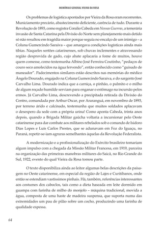 64
Memórias General Vieira da Rosa
Os problemas de logística apontados por Vieira da Rosa eram recorrentes.
Municiamento precário, abastecimento deficiente, carência de tudo. Durante a
Revolução de 1893, como registra Coralio Cabeda em Nossas Guerras, a temerária
invasão de Santa Catarina pela Divisão do Norte sem planejamento mais detido
só não resultou em tragédia maior porque seguia no encalço de um inimigo – a
Coluna Gumercindo Saraiva – que amargava condições logísticas ainda mais
tíbias. Naqueles sertões catarinenses, sob chuvas inclementes e atravessando
região desprovida de gado, cujo abate aplacaria a fome de muitos, houve
quem comesse, como testemunha Albino José Ferreira Coutinho, “pedaços de
couro seco amolecidos na água fervendo”, então conhecido como “guisado de
maneador”. Padecimentos similares estão descritos nas memórias do médico
Ângelo Dourado, engajado na Coluna Gumercindo Saraiva, e do sargento José
Carvalho Lima. Dourado indica que a carniça, o pinhão, o palmito e o milho
de algum roçado humilde serviam para enganar o estômago na incursão pelos
ermos. Já Carvalho Lima, descrevendo a precipitada retirada da Divisão do
Centro, comandada por Arthur Oscar, por Araranguá, em novembro de 1893,
por terreno árido e calcinado, testemunha que muitos soldados aplacavam
o desespero da sede com a própria urina! Como aponta Cabeda, trinta anos
depois, quando a Brigada Militar gaúcha voltaria a incursionar pelo Oeste
catarinense para dar combate aos militares rebelados sob o comando de Isidoro
Dias Lopes e Luís Carlos Prestes, que se adunavam em Foz do Iguaçu, no
Paraná, repetir-se-iam agruras semelhantes àquelas da Revolução Federalista.
A modernização e a profissionalização do Exército brasileiro tomariam
algum impulso com a chegada da Missão Militar Francesa, em 1919, parceira
na organização das primeiras manobras militares do Saicã, no Rio Grande do
Sul, 1922, evento do qual Vieira da Rosa tomou parte.
O texto disponibiliza ainda ao leitor algumas belas descrições da paisa-
gem no Oeste catarinense, em especial da região de Lajes e Curitibanos, onde
então se estendiam vastíssimos pinhais. Há, também, referências interessantes
aos costumes dos caboclos, tais como a dieta baseada em leite dormido em
guampa com farinha de milho do monjolo – máquina tradicional, movida a
água, composta de uma haste de madeira suspensa, que suporta numa das
extremidades um pau de pilão sobre um cocho, produzindo uma farinha de
qualidade espessa.
 
