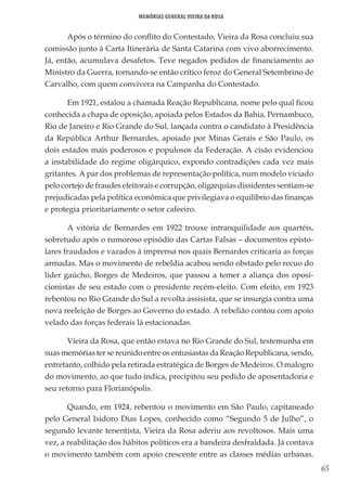 65
Memórias General Vieira da Rosa
Após o término do conflito do Contestado, Vieira da Rosa concluiu sua
comissão junto à Carta Itinerária de Santa Catarina com vivo aborrecimento.
Já, então, acumulava desafetos. Teve negados pedidos de financiamento ao
Ministro da Guerra, tornando-se então crítico feroz do General Setembrino de
Carvalho, com quem convivera na Campanha do Contestado.
Em 1921, estalou a chamada Reação Republicana, nome pelo qual ficou
conhecida a chapa de oposição, apoiada pelos Estados da Bahia, Pernambuco,
Rio de Janeiro e Rio Grande do Sul, lançada contra o candidato à Presidência
da República Arthur Bernardes, apoiado por Minas Gerais e São Paulo, os
dois estados mais poderosos e populosos da Federação. A cisão evidenciou
a instabilidade do regime oligárquico, expondo contradições cada vez mais
gritantes. A par dos problemas de representação política, num modelo viciado
pelo cortejo de fraudes eleitorais e corrupção, oligarquias dissidentes sentiam-se
prejudicadas pela política econômica que privilegiava o equilíbrio das finanças
e protegia prioritariamente o setor cafeeiro.
A vitória de Bernardes em 1922 trouxe intranquilidade aos quartéis,
sobretudo após o rumoroso episódio das Cartas Falsas – documentos episto-
lares fraudados e vazados à imprensa nos quais Bernardes criticaria as forças
armadas. Mas o movimento de rebeldia acabou sendo obstado pelo recuo do
líder gaúcho, Borges de Medeiros, que passou a temer a aliança dos oposi-
cionistas de seu estado com o presidente recém-eleito. Com efeito, em 1923
rebentou no Rio Grande do Sul a revolta assisista, que se insurgia contra uma
nova reeleição de Borges ao Governo do estado. A rebelião contou com apoio
velado das forças federais lá estacionadas.
Vieira da Rosa, que então estava no Rio Grande do Sul, testemunha em
suas memórias ter se reunido entre os entusiastas da Reação Republicana, sendo,
entretanto, colhido pela retirada estratégica de Borges de Medeiros. O malogro
do movimento, ao que tudo indica, precipitou seu pedido de aposentadoria e
seu retorno para Florianópolis.
Quando, em 1924, rebentou o movimento em São Paulo, capitaneado
pelo General Isidoro Dias Lopes, conhecido como “Segundo 5 de Julho”, o
segundo levante tenentista, Vieira da Rosa aderiu aos revoltosos. Mais uma
vez, a reabilitação dos hábitos políticos era a bandeira desfraldada. Já contava
o movimento também com apoio crescente entre as classes médias urbanas.
 