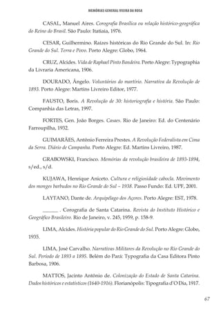 67
Memórias General Vieira da Rosa
CASAL, Manuel Aires. Corografia Brasílica ou relação histórico-geográfica
do Reino do Brasil. São Paulo: Itatiaia, 1976.
CESAR, Guilhermino. Raízes históricas do Rio Grande do Sul. In: Rio
Grande do Sul. Terra e Povo. Porto Alegre: Globo, 1964.
CRUZ, Alcides. Vida de Raphael Pinto Bandeira. Porto Alegre: Typographia
da Livraria Americana, 1906.
DOURADO, Ângelo. Voluntários do martírio. Narrativa da Revolução de
1893. Porto Alegre: Martins Livreiro Editor, 1977.
FAUSTO, Boris. A Revolução de 30: historiografia e história. São Paulo:
Companhia das Letras, 1997.
FORTES, Gen. João Borges. Casaes. Rio de Janeiro: Ed. do Centenário
Farroupilha, 1932.
GUIMARÃES, Antônio Ferreira Prestes. A Revolução Federalista em Cima
da Serra. Diário de Campanha. Porto Alegre: Ed. Martins Livreiro, 1987.
GRABOWSKI, Francisco. Memórias da revolução brasileira de 1893-1894,
s/ed., s/d.
KUJAWA, Henrique Aniceto. Cultura e religiosidade cabocla. Movimento
dos monges barbudos no Rio Grande do Sul – 1938. Passo Fundo: Ed. UPF, 2001.
LAYTANO, Dante de. Arquipélago dos Açores. Porto Alegre: EST, 1978.
______ . Corografia de Santa Catarina. Revista do Instituto Histórico e
Geográfico Brasileiro. Rio de Janeiro, v. 245, 1959, p. 158-9.
LIMA, Alcides. História popular do Rio Grande do Sul. Porto Alegre: Globo,
1935.
LIMA, José Carvalho. Narrativas Militares da Revolução no Rio Grande do
Sul. Período de 1893 a 1895. Belém do Pará: Typografia da Casa Editora Pinto
Barbosa, 1906.
MATTOS, Jacinto Antônio de. Colonização do Estado de Santa Catarina.
Dados históricos e estatísticos (1640-1916). Florianópolis: Tipografia d’O Dia, 1917.
 