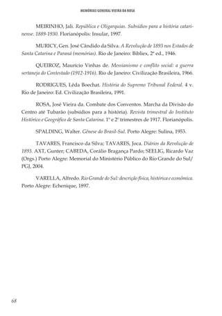 68
Memórias General Vieira da Rosa
MEIRINHO, Jali. República e Oligarquias. Subsídios para a história catari-
nense. 1889-1930. Florianópolis: Insular, 1997.
MURICY, Gen. José Cândido da Silva. A Revolução de 1893 nos Estados de
Santa Catarina e Paraná (memórias). Rio de Janeiro: Bibliex, 2ª ed., 1946.
QUEIROZ, Maurício Vinhas de. Messianismo e conflito social: a guerra
sertaneja do Contestado (1912-1916). Rio de Janeiro: Civilização Brasileira, 1966.
RODRIGUES, Lêda Boechat. História do Supremo Tribunal Federal. 4 v.
Rio de Janeiro: Ed. Civilização Brasileira, 1991.
ROSA, José Vieira da. Combate dos Conventos. Marcha da Divisão do
Centro até Tubarão (subsídios para a história). Revista trimestral do Instituto
Histórico e Geográfico de Santa Catarina. 1º e 2º trimestres de 1917. Florianópolis.
SPALDING, Walter. Gênese do Brasil-Sul. Porto Alegre: Sulina, 1953.
TAVARES, Francisco da Silva; TAVARES, Joca. Diários da Revolução de
1893. AXT, Gunter; CABEDA, Corálio Bragança Pardo; SEELIG, Ricardo Vaz
(Orgs.) Porto Alegre: Memorial do Ministério Público do Rio Grande do Sul/
PGJ, 2004.
VARELLA, Alfredo. Rio Grande do Sul: descrição física, histórica e econômica.
Porto Alegre: Echenique, 1897.
 