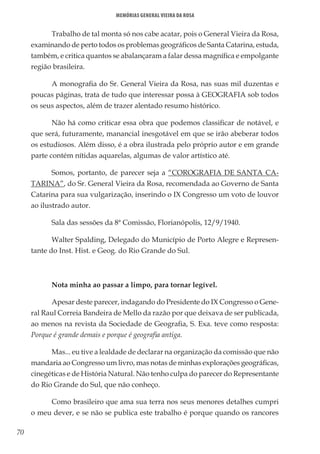 70
Memórias General Vieira da Rosa
Trabalho de tal monta só nos cabe acatar, pois o General Vieira da Rosa,
examinando de perto todos os problemas geográficos de Santa Catarina, estuda,
também, e critica quantos se abalançaram a falar dessa magnífica e empolgante
região brasileira.
A monografia do Sr. General Vieira da Rosa, nas suas mil duzentas e
poucas páginas, trata de tudo que interessar possa à GEOGRAFIA sob todos
os seus aspectos, além de trazer alentado resumo histórico.
Não há como criticar essa obra que podemos classificar de notável, e
que será, futuramente, manancial inesgotável em que se irão abeberar todos
os estudiosos. Além disso, é a obra ilustrada pelo próprio autor e em grande
parte contém nítidas aquarelas, algumas de valor artístico até.
Somos, portanto, de parecer seja a “COROGRAFIA DE SANTA CA-
TARINA”, do Sr. General Vieira da Rosa, recomendada ao Governo de Santa
Catarina para sua vulgarização, inserindo o IX Congresso um voto de louvor
ao ilustrado autor.
Sala das sessões da 8ª Comissão, Florianópolis, 12/9/1940.
Walter Spalding, Delegado do Município de Porto Alegre e Represen-
tante do Inst. Hist. e Geog. do Rio Grande do Sul.
Nota minha ao passar a limpo, para tornar legível.
Apesar deste parecer, indagando do Presidente do IX Congresso o Gene-
ral Raul Correia Bandeira de Mello da razão por que deixava de ser publicada,
ao menos na revista da Sociedade de Geografia, S. Exa. teve como resposta:
Porque é grande demais e porque é geografia antiga.
Mas... eu tive a lealdade de declarar na organização da comissão que não
mandaria ao Congresso um livro, mas notas de minhas explorações geográficas,
cinegéticas e de História Natural. Não tenho culpa do parecer do Representante
do Rio Grande do Sul, que não conheço.
Como brasileiro que ama sua terra nos seus menores detalhes cumpri
o meu dever, e se não se publica este trabalho é porque quando os rancores
 