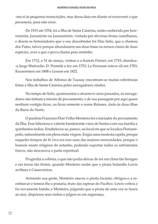 72
Memórias General Vieira da Rosa
-me-ei às pequenas transcrições, mas dessa data em diante só escreverei o que
presenciei, para não errar.
De 1515 até 1554, foi a Ilha de Santa Catarina, então conhecida por Jure-
remirim, Jurumirim ou Juraramirim, visitada por diversas frotas castelhanas,
e dizem os historiadores que o seu descobridor foi Dias Solis, que a chamou
dos Patos, talvez porque abundassem nas duas baías os nossos cisnes de duas
espécies, aves a que o povo chama pato arminho.
Em 1712, a 31 de março, visitou-a o francês Frésier; em 1719, abordou-
-a Jorge Shelrocke; D. Pernetti o fez em 1753; La Perousse esteve ali em 1783;
Krusenstern em 1808 e Lesson em 1822.
Nos trabalhos de Affonso de Taunay encontram-se muitas referências
feitas à Ilha de Santa Catarina pelos navegadores citados.
No tempo de Solis, quatrocentos e dezenove anos passados, os navega-
dores não tinham a missão de povoamento, e de sua passagem por aqui quase
nenhum vestígio ficou, ou ficou somente o nome Ratones, dado às duas ilhas
da Barra do Norte.
O paulista Francisco Dias Velho Monteiro foi o iniciador do povoamento
da Ilha. Esse laborioso e valente bandeirante viera de Santos com sua família e
quinhentos índios. Estabeleceu-se, parece, no local em que se localiza Florianó-
polis, naturalmente em plena mata virgem. Erigiu uma modesta capela, porque
naqueles tempos de fé viva era isso uma das maiores necessidades, porque o
homem muito religioso de antanho, podendo suportar todos os sofrimentos
físicos, não descurava o pasto espiritual.
Progredia a colônia, o que não podia deixar de ser em clima tão benigno
e em terras tão férteis, quando Monteiro soube que o pirata holandês Lewis
arribara a Canasvieiras.
Armando sua gente, Monteiro atacou o pirata incauto, obrigou-o a re-
embarcar e tomou-lhe a prataria, fruto das rapinas do Pacífico. Lewis voltou e
foi novamente batido, e Monteiro, julgando que o pirata de uma vez se fizera
ao mar, dispersou seus índios e julgou-os em segurança.
 