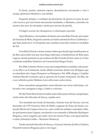 73
Memórias General Vieira da Rosa
O pirata, porém, matreira raposa, desembarcou novamente e veio à
socapa aprisionar Monteiro e sua família.
Naqueles tempos, a condição do prisioneiro de guerra era pior do que
a do escravo, por isso foram atrozmente insultados, e Monteiro, correndo em
socorro dos seus, foi alvejado e morto por um tiro de pistola.
O trágico sucesso fez desaparecer a colonização nascente.
Após Monteiro, veio também de Santos um certo Brito Peixoto, povoador
da Enseada de Brito, freguesia assente na fralda oriental da Serra Cambirela, e
que hoje ainda ali se vê alvejando suas casinhas num belo recôncavo da Bahia
do Sul.
Com Brito Peixoto vieram muitos índios que desde logo hostilizaram os
da Ilha, parecendo-nos que essa briga motivasse a transferência de Brito para
Laguna, donde partiram os povoadores do Rio Grande do Sul, como se vê dos
excelentes trabalhos históricos do General João Borges Fortes.
Em 1666, Antonio Afonso e seus seis companheiros e famílias colocaram-
-se na Ilha e no Continente, tendo obtido sesmarias dentro das 40 léguas que
se estendiam até a lagoa Piraquera ou Ibiraquera. Em 1698, chegou o Capitão
Antonio Bicudo Camacho, que se apossou do Campo Araçatuba. Na Ilha, ele
e seu sobrinho padre Matheus Leão obtiveram outras terras.
Esses moradores progrediam sensivelmente nas terras ubérrimas, cul-
tivando com vantagem o trigo, o linho e a oliveira.
De São Paulo lhes foram enviados mais índios para reforçar a população,
vindo entre eles Salvador de Souza, capitão-mor.
Por mandado do Conde de Sarzedas, Antonio Luiz de Távora, veio em
dezembro de 1735 Francisco Dias de Mello, sargento da Praça de Santos, no-
meado Mestre de Campo ad honorem, com o soldo de soldado, comandar a Ilha,
da qual passou para Laguna, sucedendo-o no comando a Sebastião Rodrigues
Bragança, outro sargento que antes viera da mesma Praça, com igual patente
e soldo (Almeida Coelho – Memória Histórica).
Tendo morrido Salvador de Souza, o General Antonio da Silva Caldeira
Pimentel nomeou Bragança para o seu lugar.
 