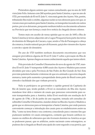 75
Memórias General Vieira da Rosa
Pretendem alguns autores que vamos consultando, que no ano de 1622
viera João Felix Antunes com 260 açoritas para Santa Catarina, e que no ano de
1723, por mandado de El-rei D. João V, viera mais gente dos Açores. Nós, porém,
tributando-lhes todo o crédito, algumas razões se nos oferecem para crer que, se
vieram esses povoadores para Santa Catarina, os transportes tocando em outros
portos, por aí os deixaram, porquanto nenhum indício ou documento achamos
na Província que nos forneça a mais leve notícia da chegada desses colonos.
Temos mais em auxílio de nossa opinião que no ano de 1692 a Ilha de
Santa Catarina (e terras adjacentes até a Lagoa Piraquera) fazia parte das terras
do domínio do Marquês de Cascaes, e que, sendo a Vila de Paranaguá a cabeça
da comarca, é muito natural que por ali ficassem, quiçá eles viessem dos Açores
a convite e ajuste do donatário.
Do ano de 1723 também nenhum documento encontramos que nos
assegure providência alguma de El-rei D. João V sobre a povoação da Ilha de
Santa Catarina. Apenas chegou ao nosso conhecimento aquela que íamos referir.
Pela provisão do Conselho Ultramarino de nove de agosto de 1747, man-
dou El-rei D. João V transportar 4.000 casais dos Açores e Madeira para serem
divididos por esta e pela Província de São Pedro do Rio Grande do Sul. Esta
provisão patenteia bastante o interesse de que era animado o governo daquele
monarca, tanto pelo aumento e prosperidade desta parte do Brasil como pelo
cômodo e facilidade dos que vinham povoá-la.
Nela se participava ao governador e capitão general da Capitania do
Rio de Janeiro que, tendo pedido a El-rei os moradores da Ilha dos Açores
mandasse tirar dela o número de casais que parecesse conveniente para se-
rem transportados para a América, tinha El-rei resolvido em resolução de 8
de agosto de 1746, e 26 de junho do ano seguinte, tomada sob consultas do
sobredito Conselho Ultramarino, mandar alistar na Ilha dos Açores e Madeira a
gente que se oferecesse para se transportar a Santa Catarina, por onde pareceu
conveniente começar a introdução dos casais para se estabelecerem assim na
Ilha, “como na terra firme e seu contorno; concedendo para o mesmo fim que
pudessem também vir casais estrangeiros, contanto que fossem católicos ro-
manos ou súditos de soberanos que não tivessem domínio na América ao que
se pudessem passar, que os artifícios, assim nacionais como estrangeiros, se
pudesse dar à chegada ao Brasil uma ajuda de custo segundo a sua perícia, que
 