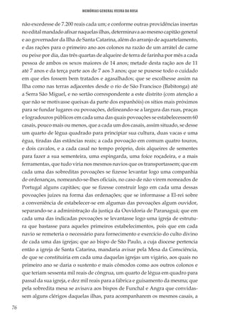 76
Memórias General Vieira da Rosa
não excedesse de 7.200 reais cada um; e conforme outras providências insertas
no edital mandado afixar naquelas ilhas, determinava ao mesmo capitão general
e ao governador da Ilha de Santa Catarina, além do arranjo de aquartelamento,
e das rações para o primeiro ano aos colonos na razão de um arrátel de carne
ou peixe por dia, das três quartas de alqueire de terra de farinha por mês a cada
pessoa de ambos os sexos maiores de 14 anos; metade desta ração aos de 11
até 7 anos e da terça parte aos de 7 aos 3 anos; que se pusesse todo o cuidado
em que eles fossem bem tratados e agasalhados; que se escolhesse assim na
Ilha como nas terras adjacentes desde o rio de São Francisco (Babitonga) até
a Serra São Miguel, e no sertão correspondente a este distrito (com atenção a
que não se motivasse queixas da parte dos espanhóis) os sítios mais próximos
para se fundar lugares ou povoações, delineando-se a largura das ruas, praças
e logradouros públicos em cada uma das quais povoações se estabelecessem 60
casais, pouco mais ou menos, que a cada um dos casais, assim situado, se desse
um quarto de légua quadrado para principiar sua cultura, duas vacas e uma
égua, tiradas das estâncias reais; a cada povoação em comum quatro touros,
e dois cavalos, e a cada casal no tempo próprio, dois alqueires de sementes
para fazer a sua sementeira, uma espingarda, uma foice roçadeira, e a mais
ferramentas, que tudo viria nos mesmos navios que os transportassem; que em
cada uma das sobreditas povoações se fizesse levantar logo uma companhia
de ordenanças, nomeando-se-lhes oficiais, no caso de não virem nomeados de
Portugal alguns capitães; que se fizesse construir logo em cada uma dessas
povoações juízes na forma das ordenações; que se informasse a El-rei sobre
a conveniência de estabelecer-se em algumas das povoações algum ouvidor,
separando-se a administração da justiça da Ouvidoria de Paranaguá; que em
cada uma das indicadas povoações se levantasse logo uma igreja de estrutu-
ra que bastasse para aqueles primeiros estabelecimentos, pois que em cada
navio se remeteria o necessário para fornecimento e exercício do culto divino
de cada uma das igrejas; que ao bispo de São Paulo, a cuja diocese pertencia
então a igreja de Santa Catarina, mandaria avisar pela Mesa da Consciência,
de que se constituiria em cada uma daquelas igrejas um vigário, aos quais no
primeiro ano se daria o sustento e mais cômodos como aos outros colonos e
que teriam sessenta mil reais de côngrua, um quarto de légua em quadro para
passal da sua igreja, e dez mil reais para a fábrica e guisamento da mesma; que
pela sobredita mesa se avisava aos bispos de Funchal e Angra que convidas-
sem alguns clérigos daquelas ilhas, para acompanharem os mesmos casais, a
 
