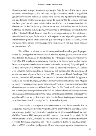 77
Memórias General Vieira da Rosa
fim de que não se experimentasse a princípio falta de sacerdotes; que a esses
se desse, à sua chegada, dez mil reais de ajuda de custa, tendo o brigadeiro
governador da Ilha particular cuidado em que se não apartassem das igrejas
em que fossem postos; que ao provincial da Companhia de Jesus se escrevia
também para mandar dois missionários; que findo o contrato então existente
da comarca de São Paulo, no qual se incluíam os dízimos dos distritos de Santa
Catarina, se fizesse ramo a parte, pertencendo a arrecadação do rendimento
à Provedoria do Rio de Janeiro para de ela se pagar a côngrua dos vigários, e
aos missionários; que, finalmente, o capitão general e o brigadeiro governador
informassem quantos casais conviria que viessem para Santa Catarina, e que
para que partes outras conviria repartir o número de 4 mil que nessa ocasião
se mandavam vir”.
Tão sábias providências surtiram os efeitos desejados, pois logo por
cartas do Corregedor da comarca das Ilhas dos Açores, João Alves de Carva-
lho, datadas de Angra de 17 de setembro de 1747 (cujos originais sob números
135, 136 e 137 se acham no arquivo da Secretaria do Governador da Província,
bem como a provisão de que tratamos e outros documentos), foi participado a
El-rei a inscrição de 2.585 pessoas e a saber: da Ilha de São Miguel, 141 casais
e 73 solteiros, fazendo ao todo o número de 706 pessoas. Da Ilha Graciosa, 62
casais, que com alguns solteiros faziam 373 pessoas; da Ilha de São Jorge, 245
casais, contendo 1.433 pessoas. Por virtude da provisão datada de 9 de agosto, a
câmara da cidade de Angra, apurados os indivíduos que na Ilha de São Miguel
se inscreveram capazes de pegar em armas, dividiu-os em quatro companhias
de ordenanças: a câmara da Vila de Santa Cruz da Ilha Graciosa dividiu os seus
em outras quatro companhias e a da Vila de Velas da Ilha de São Jorge formou
das suas, dez companhias: propondo cada uma das ditas câmaras, os respectivos
capitães, alferes e sargentos, como tudo consta da cópia das propostas anexas
às sobreditas cartas do corregedor da câmara dos Açores.
Contratado o transporte de 4.000 colonos com Francisco de Souza
Fagundes, negociante rico da Praça de Lisboa, este verificou a condução dos
mesmos, em quatro viagens, a saber: a primeira no governo do Brigadeiro José
da Silva Paes em 1748, composta de 461 pessoas como se vê da provisão de 20
de novembro de 1742, dirigida ao seu sucessor, o Coronel Manuel Escudeiro
Ferreira de Souza; a segunda em 1749, a terceira em 1750, e a quarta, que fin-
dou em 1752, por faltarem alguns na última viagem para preencher o número
 