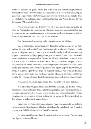 79
Memórias General Vieira da Rosa
mente 77 pessoas, as quais, tendo-lhes sido livre, por ordem do governador
Manoel Escudeiro Ferreira de Souza, a escolha da situação e domicílio, alguns
quiseram seguir para o Rio Grande, outros ficaram na Ilha, e uma porção deles
foi estabelecer-se na Freguesia de Santana, chamada Vila Nova, distrito da Vila
de Laguna (Almeida Coelho).
Pelo que acabamos de transcrever, vê-se que não houve descuido da
parte de Portugal no povoamento da Ilha, mas torna-se patente, também, que
já naqueles tempos as coisas não se faziam como as determinavam as autori-
dades, mas à vontade dos empregados subalternos.
Esta humanidade muda de pelo, mas não muda de hábitos.
Que o empregado ou empreiteiro daqueles tempos, como os de hoje,
tratava do seu eu de preferência, é coisa que não se discute. Não deve, pois,
agora, a ninguém surpreender o que vemos de patifaria, de desonesto, que
impera e a tudo se subjuga, porque o que é da nossa época é apenas o refi-
namento de costumes passados. Como diz Almeida Coelho e como afirmam
outros autores, as nossas terras produziam o linho, o cânhamo, o trigo, a oliva, a
uva, que davam para o consumo local e chegava para a exportação. Nada mais
existe que lembre aquele formoso passado, e só agora, depois de 300 anos, se
animam alguns ao plantio do trigo na Região Serrana, e nas colônias italianas
a uva. Quanto aos olivais que existiram aqui na Ilha, nem ao menos um tronco
torcido de vetustez há mais. Tudo tem existido aqui, subsistido nada. É sorte.
Trataremos no artigo Agricultura deste assunto com mais detalhes.
A fatalidade perseguiu muito esta terrinha tão digna de melhor sorte, e
o maior dos seus males reside na ignorância completa das suas riquezas natu-
rais, em qualquer dos três reinos. E nem se diga que somos atrasados porque
provimos de portugueses, porque justamente no tempo do florescimento desta
Terrinha os seus habitantes eram lusos.
Deixemos, porém, a digressãozinha que fizemos e, consultando autores,
continuemos a História resumida do mais belo pedaço do Brasil e da América,
porque se o é do Brasil também o é do Continente.
Os padres da Companhia de Jesus catequizaram os índios Patos e entre
eles figura Leonardo Nunes.
 