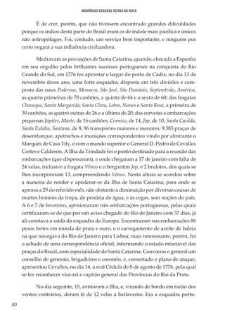 80
Memórias General Vieira da Rosa
É de crer, porém, que não tivessem encontrado grandes dificuldades
porque os índios desta parte do Brasil eram os de índole mais pacífica e únicos
não antropófagos. Foi, contudo, um serviço bem importante, e ninguém por
certo negará a sua influência civilizadora.
Medravam as povoações de Santa Catarina, quando, chocada a Espanha
em seu orgulho pelos brilhantes sucessos portugueses na conquista do Rio
Grande do Sul, em 1776 fez aprontar e largar do porto de Cádiz, no dia 13 de
novembro desse ano, uma forte esquadra, disposta em três divisões e com-
posta das naus Poderoso, Monarca, São José, São Damásio, Septemtrião, América,
as quatro primeiras de 70 canhões, a quinta de 64 e a sexta de 60; das fragatas
Chaveque, Santa Margarida, Santa Clara, Lebre, Nunes e Santa Rosa, a primeira de
30 canhões, as quatro outras de 26 e a última de 20; das corvetas e embarcações
pequenas Júpiter, Marte, de 16 canhões, Cornizo, de 14, Jop, de 10, Santa Cacilda,
Santa Eulália, Santana, de 8; 96 transportes maiores e menores; 9.383 praças de
desembarque, apetrechos e munições correspondentes vindo por almirante o
Marquês de Casa Tily, e com o mando superior o General D. Pedro de Cevallos
Cortes e Calderón. A Ilha da Trindade foi o ponto destinado para a reunião das
embarcações (que dispersaram), e onde chegaram a 17 de janeiro com falta de
24 velas, inclusive a fragata Vênus e o bergantim Jop, e 2 brulotes, dos quais se
lhes incorporaram 13, compreendendo Vênus. Nesta altura se acordou sobre
a maneira de render e apoderar-se da Ilha de Santa Catarina, para onde se
aproou a 29 do referido mês, não obstante a diminuição por diversas causas de
muitos homens da tropa, de penúria de água, e às cegas, sem noções do país.
A 6 e 7 de fevereiro, aprisionaram três embarcações portuguesas, pelas quais
certificaram-se de que por um aviso chegado do Rio de Janeiro com 37 dias, já
ali constava a saída da esquadra da Europa. Encontraram nas embarcações 86
pesos fortes em moeda de prata e ouro, e o carregamento de azeite de baleia
na que navegava do Rio de Janeiro para Lisboa; mais interessante, porém, foi
o achado de uma correspondência oficial, informando o estado miserável das
praças do Brasil, com especialidade de Santa Catarina. Convocou o general um
conselho de generais, brigadeiros e coronéis, e, consertado o plano de ataque,
apresentou Cevallos, no dia 14, a real Cédula de 8 de agosto de 1776, pela qual
se fez reconhecer vice-rei e capitão general das Províncias do Rio da Prata.
No dia seguinte, 15, avistaram a Ilha, e, virando de bordo em razão dos
ventos contrários, deram fé de 12 velas a barlavento. Era a esquadra portu-
 