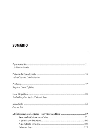 9
Memórias General Vieira da Rosa
SUMÁRIO
Apresentação............................................................................................................11
Lio Marcos Marin
Palavra da Coordenação ........................................................................................13
Helen Crystine Corrêa Sanches
Proêmio .....................................................................................................................17
Augusto César Zeferino
Nota biográfica ........................................................................................................23
Paulo Gonçalves Weber Vieira da Rosa
Introdução ................................................................................................................53
Gunter Axt
Memórias revolucionárias - José Vieira da Rosa..............................................69
Resumo histórico e memórias.....................................................................71
A guerra dos fanáticos...............................................................................104
A população sertaneja................................................................................108
Primeira fase................................................................................................119
 
