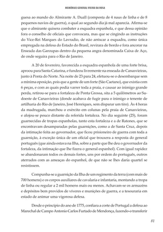 81
Memórias General Vieira da Rosa
guesa ao mando do Almirante A. Duall (composta de 4 naus de linha e de 8
pequenos navios de guerra), o qual ao segundo dia já mal aparecia. Afirma-se
que o almirante quisera combater a esquadra espanhola, e que dessa opinião
fora o conselho de oficiais que convocara, mas que se cingindo as instruções
do Vice-Rei Marques do Lavradio, de não arriscar a esquadra, como única
empregada na defesa do Estado do Brasil, revirara de bordo e fora ancorar na
Enseada das Garoupas dentro da pequena angra denominada Caixa de Aço,
de onde seguira para o Rio de Janeiro.
A 20 de fevereiro, favorecida a esquadra espanhola de uma forte brisa,
aproou para Santa Catarina, e fundeou livremente na enseada de Canasvieiras,
junto à Ponta do Norte. Na noite de 23 para 24, efetuou-se o desembarque sem
a mínima oposição, pois que a gente de um forte (São Caetano), que existia com
6 peças, e com as quais podia varrer toda a praia, e causar ao inimigo grande
perda, retirou-se para a fortaleza de Ponta Grossa, sita a 5 quilômetros ao Su-
doeste de Canasvieiras (donde acabava de fugir para o inimigo o tenente de
artilharia do Rio de Janeiro, José Henriques, sem disparar um tiro). Às 4 horas
da madrugada, marchou o exército em colunas pela praia de Canasvieiras,
e alojou-se pouco distante da referida fortaleza. No dia seguinte (25), foram
guarnecidas de tropas espanholas, tanto esta fortaleza e a de Ratones, que se
encontravam desamparadas pelas guarnições, como a de Santa Cruz, depois
da intimação feita ao governador, que ficou prisioneiro de guerra com toda a
guarnição, à exceção única de um oficial que trouxera a resposta do general
português (que ainda estava na Ilha, sobre a parte que lhe deu o governador da
fortaleza, da intimação que lhe fizera o general espanhol). Com igual rapidez
se abandonaram todos os demais fortes, uns por ordem do português, outros
aterrados com as ameaças do espanhol, de que não se lhes daria quartel se
resistissem.
Compunha-se a guarnição da Ilha de um regimento da terra (com mais de
700 homens) e os corpos auxiliares de cavalaria e infantaria, montando a tropa
de linha ou regular a 2 mil homens mais ou menos. Achavam-se os armazéns
e depósitos bem providos de víveres e munições de guerra, e a tesouraria em
estado de animar uma vigorosa defesa.
Desde o princípio do ano de 1775, confiara a corte de Portugal a defesa ao
Marechal de Campo Antonio Carlos Furtado de Mendonça, fazendo-o transferir
 