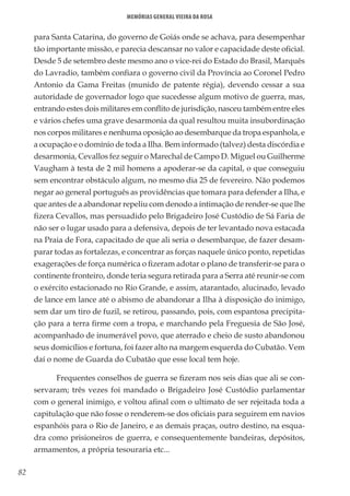 82
Memórias General Vieira da Rosa
para Santa Catarina, do governo de Goiás onde se achava, para desempenhar
tão importante missão, e parecia descansar no valor e capacidade deste oficial.
Desde 5 de setembro deste mesmo ano o vice-rei do Estado do Brasil, Marquês
do Lavradio, também confiara o governo civil da Província ao Coronel Pedro
Antonio da Gama Freitas (munido de patente régia), devendo cessar a sua
autoridade de governador logo que sucedesse algum motivo de guerra, mas,
entrando estes dois militares em conflito de jurisdição, nasceu também entre eles
e vários chefes uma grave desarmonia da qual resultou muita insubordinação
nos corpos militares e nenhuma oposição ao desembarque da tropa espanhola, e
a ocupação e o domínio de toda a Ilha. Bem informado (talvez) desta discórdia e
desarmonia, Cevallos fez seguir o Marechal de Campo D. Miguel ou Guilherme
Vaugham à testa de 2 mil homens a apoderar-se da capital, o que conseguiu
sem encontrar obstáculo algum, no mesmo dia 25 de fevereiro. Não podemos
negar ao general português as providências que tomara para defender a Ilha, e
que antes de a abandonar repeliu com denodo a intimação de render-se que lhe
fizera Cevallos, mas persuadido pelo Brigadeiro José Custódio de Sá Faria de
não ser o lugar usado para a defensiva, depois de ter levantado nova estacada
na Praia de Fora, capacitado de que ali seria o desembarque, de fazer desam-
parar todas as fortalezas, e concentrar as forças naquele único ponto, repetidas
exagerações de força numérica o fizeram adotar o plano de transferir-se para o
continente fronteiro, donde teria segura retirada para a Serra até reunir-se com
o exército estacionado no Rio Grande, e assim, atarantado, alucinado, levado
de lance em lance até o abismo de abandonar a Ilha à disposição do inimigo,
sem dar um tiro de fuzil, se retirou, passando, pois, com espantosa precipita-
ção para a terra firme com a tropa, e marchando pela Freguesia de São José,
acompanhado de inumerável povo, que aterrado e cheio de susto abandonou
seus domicílios e fortuna, foi fazer alto na margem esquerda do Cubatão. Vem
daí o nome de Guarda do Cubatão que esse local tem hoje.
Frequentes conselhos de guerra se fizeram nos seis dias que ali se con-
servaram; três vezes foi mandado o Brigadeiro José Custódio parlamentar
com o general inimigo, e voltou afinal com o ultimato de ser rejeitada toda a
capitulação que não fosse o renderem-se dos oficiais para seguirem em navios
espanhóis para o Rio de Janeiro, e as demais praças, outro destino, na esqua-
dra como prisioneiros de guerra, e consequentemente bandeiras, depósitos,
armamentos, a própria tesouraria etc...
 
