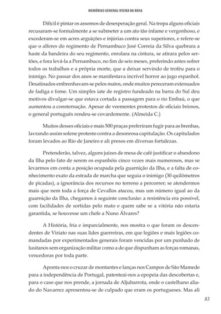 83
Memórias General Vieira da Rosa
Difícil é pintar os assomos de desesperação geral. Na tropa alguns oficiais
recusaram-se formalmente a se submeter a um ato tão infame e vergonhoso, e
excederam-se em acres arguições e injúrias contra seus superiores, e refere-se
que o alferes do regimento de Pernambuco José Correia da Silva quebrara a
haste da bandeira do seu regimento, enrolara na cintura, se atirara pelos ser-
tões, e fora levá-la a Pernambuco, no fim de seis meses, preferindo antes sofrer
todos os trabalhos e a própria morte, que a deixar servindo de troféu para o
inimigo. No passar dos anos se manifestava incrível horror ao jugo espanhol.
Desatinados embrenhavam-se pelos matos, onde muitos pereceram extenuados
de fadiga e fome. Um simples iate de registro fundeado na barra do Sul deu
motivos divulgar-se que estava cortada a passagem para o rio Embaú, o que
aumentou a consternação. Apesar de veementes protestos de oficiais briosos,
o general português rendeu-se covardemente. (Almeida C.)
Muitos desses oficiais e mais 500 praças preferiram fugir para as brenhas,
lavrando assim solene protesto contra a desonrosa capitulação. Os capitulados
foram levados ao Rio de Janeiro e ali presos em diversas fortalezas.
Pretenderão, talvez, alguns juízes de mesa de café justificar o abandono
da Ilha pelo fato de serem os espanhóis cinco vezes mais numerosos, mas se
levarmos em conta a posição ocupada pela guarnição da Ilha, e a falta de co-
nhecimento exato da estrada de marcha que seguia o inimigo (30 quilômetros
de picadas), a ignorância dos recursos no terreno a percorrer; se atendermos
mais que nem toda a força de Cevallos atacou, mas um número igual ao da
guarnição da Ilha, chegamos à seguinte conclusão: a resistência era possível,
com facilidades de sortidas pelo mato e quem sabe se a vitória não estaria
garantida, se houvesse um chefe a Nuno Álvares?
A História, fria e imparcialmente, nos mostra o que foram os descen-
dentes de Viriato nas suas lides guerreiras, em que legiões e mais legiões co-
mandadas por experimentados generais foram vencidas por um punhado de
lusitanos sem organização militar como a de que dispunham as forças romanas,
vencedoras por toda parte.
Aponta-nos o cruzar de montantes e lanças nos Campos de São Mamede
para a independência de Portugal, patenteai-nos a epopeia das descobertas e,
para o caso que nos prende, a jornada de Aljubarrota, onde o castelhano alia-
do do Navarrez apresentou-se de culpado que eram os portugueses. Mas ali
 