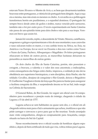 84
Memórias General Vieira da Rosa
estavam Nuno Álvares e o Mestre de Avis, e, se bem que desarmonia também
houvesse entre portugueses, a vitória foi do português bem dirigido. Aqui a raça
era a mesma, mas não eram os mesmos os chefes. A covardia ou a politicagem
transformou heróis em pusilânimes, e o espanhol dominou. O português foi
sempre bravo desde antes de godos e árabes, nunca vencido pelo sarraceno,
também não o foi por outro povo. O revés experimentado em Santa Catarina
não passa de um episódio triste para dois chefes e não para a sua tropa. Vere-
mos em breve que assim foi.
Jamais foi vencido, repito, o descendente de Viriato. Mouros, castelhanos,
aragoneses e galegos experimentaram o frio de seus montantes; suas caravelas
e naus sulcaram todos os mares, e o seu canhão troou na África, na Ásia, na
América e na Europa, fez-se ouvir na Oceania e deu-nos varões como Vasco
e Nuno da Gama, Pacheco, Albuquerque e Magalhães. Os feitos portugueses
ofuscaram os feitos de outros povos, as maravilhas lusitanas deixaram na
penumbra as maravilhas de outras gentes.
Os dois chefes da Ilha de Santa Catarina, porém, não possuíam a
coragem, a bravura, a valentia e o valor dos seus ancestrais; a indisciplina,
como consequência das brigas entre chefes, imperava, o soldado já não devia
obediência aos superiores hierárquicos, e sem disciplina, dizia Hoche, não há
soldado. Cevallos, desejoso de conquistar o Rio Grande, deixou o Brigadeiro
D. Guilherme Vaugham à frente da força que lhe pareceu bastar para assegurar
a facílima conquista da Ilha, e suspendendo âncora se foi ao Sul, indo surgir
na Colônia do Sacramento.
O General Bohm, do Rio Grande, fez seguir um oficial com 14 compa-
nheiros para reconhecer a posição exata do inimigo, chegando à cidade da
Laguna a 15 de abril de 1777.
Laguna achava-se sem habitantes ou quase sem eles, e o oficial em ali
chegando retirou mais para o Sul o armamento que achou, inutilizou o que não
pôde carregar e convocou o povo para que se lhe reunisse. Tendo arranjado
mais vinte companheiros, dirigiu-se corajosamente para Araçatuba, campo
situado na barra do Sul da Capital.
Nesse reconhecimento teve o oficial ocasião de hostilizar alguns espa-
nhóis e, depois de bem certificado de tudo que vira, voltou rédeas para Laguna.
 