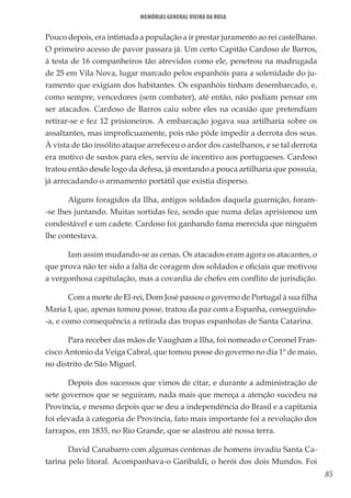 85
Memórias General Vieira da Rosa
Pouco depois, era intimada a população a ir prestar juramento ao rei castelhano.
O primeiro acesso de pavor passara já. Um certo Capitão Cardoso de Barros,
à testa de 16 companheiros tão atrevidos como ele, penetrou na madrugada
de 25 em Vila Nova, lugar marcado pelos espanhóis para a solenidade do ju-
ramento que exigiam dos habitantes. Os espanhóis tinham desembarcado, e,
como sempre, vencedores (sem combater), até então, não podiam pensar em
ser atacados. Cardoso de Barros caiu sobre eles na ocasião que pretendiam
retirar-se e fez 12 prisioneiros. A embarcação jogava sua artilharia sobre os
assaltantes, mas improficuamente, pois não pôde impedir a derrota dos seus.
À vista de tão insólito ataque arrefeceu o ardor dos castelhanos, e se tal derrota
era motivo de sustos para eles, serviu de incentivo aos portugueses. Cardoso
tratou então desde logo da defesa, já montando a pouca artilharia que possuía,
já arrecadando o armamento portátil que existia disperso.
Alguns foragidos da Ilha, antigos soldados daquela guarnição, foram-
-se lhes juntando. Muitas sortidas fez, sendo que numa delas aprisionou um
condestável e um cadete. Cardoso foi ganhando fama merecida que ninguém
lhe contestava.
Iam assim mudando-se as cenas. Os atacados eram agora os atacantes, o
que prova não ter sido a falta de coragem dos soldados e oficiais que motivou
a vergonhosa capitulação, mas a covardia de chefes em conflito de jurisdição.
Com a morte de El-rei, Dom José passou o governo de Portugal à sua filha
Maria I, que, apenas tomou posse, tratou da paz com a Espanha, conseguindo-
-a, e como consequência a retirada das tropas espanholas de Santa Catarina.
Para receber das mãos de Vaugham a Ilha, foi nomeado o Coronel Fran-
cisco Antonio da Veiga Cabral, que tomou posse do governo no dia 1º de maio,
no distrito de São Miguel.
Depois dos sucessos que vimos de citar, e durante a administração de
sete governos que se seguiram, nada mais que mereça a atenção sucedeu na
Província, e mesmo depois que se deu a independência do Brasil e a capitania
foi elevada à categoria de Província, fato mais importante foi a revolução dos
farrapos, em 1835, no Rio Grande, que se alastrou até nossa terra.
David Canabarro com algumas centenas de homens invadiu Santa Ca-
tarina pelo litoral. Acompanhava-o Garibaldi, o herói dos dois Mundos. Foi
 