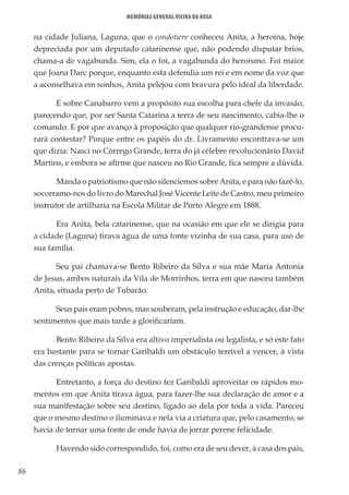 86
Memórias General Vieira da Rosa
na cidade Juliana, Laguna, que o condotiere conheceu Anita, a heroína, hoje
depreciada por um deputado catarinense que, não podendo disputar brios,
chama-a de vagabunda. Sim, ela o foi, a vagabunda do heroísmo. Foi maior
que Joana Darc porque, enquanto esta defendia um rei e em nome da voz que
a aconselhava em sonhos, Anita pelejou com bravura pelo ideal da liberdade.
E sobre Canabarro vem a propósito sua escolha para chefe da invasão,
parecendo que, por ser Santa Catarina a terra de seu nascimento, cabia-lhe o
comando. E por que avanço à proposição que qualquer rio-grandense procu-
rará contestar? Porque entre os papéis do dr. Livramento encontrava-se um
que dizia: Nasci no Córrego Grande, terra do já célebre revolucionário David
Martins, e embora se afirme que nasceu no Rio Grande, fica sempre a dúvida.
Manda o patriotismo que não silenciemos sobre Anita, e para não fazê-lo,
socorramo-nos do livro do Marechal José Vicente Leite de Castro, meu primeiro
instrutor de artilharia na Escola Militar de Porto Alegre em 1888.
Era Anita, bela catarinense, que na ocasião em que ele se dirigia para
a cidade (Laguna) tirava água de uma fonte vizinha de sua casa, para uso de
sua família.
Seu pai chamava-se Bento Ribeiro da Silva e sua mãe Maria Antonia
de Jesus, ambos naturais da Vila de Morrinhos, terra em que nasceu também
Anita, situada perto de Tubarão.
Seus pais eram pobres, mas souberam, pela instrução e educação, dar-lhe
sentimentos que mais tarde a glorificariam.
Bento Ribeiro da Silva era altivo imperialista ou legalista, e só este fato
era bastante para se tornar Garibaldi um obstáculo terrível a vencer, à vista
das crenças políticas apostas.
Entretanto, a força do destino fez Garibaldi aproveitar os rápidos mo-
mentos em que Anita tirava água, para fazer-lhe sua declaração de amor e a
sua manifestação sobre seu destino, ligado ao dela por toda a vida. Pareceu
que o mesmo destino o iluminava e nela via a criatura que, pelo casamento, se
havia de tornar uma fonte de onde havia de jorrar perene felicidade.
Havendo sido correspondido, foi, como era de seu dever, à casa dos pais,
 