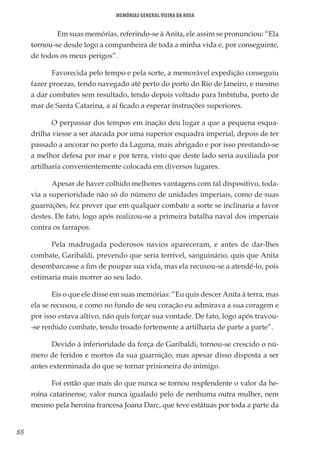 88
Memórias General Vieira da Rosa
	 Em suas memórias, referindo-se à Anita, ele assim se pronunciou: “Ela
tornou-se desde logo a companheira de toda a minha vida e, por conseguinte,
de todos os meus perigos”.
Favorecida pelo tempo e pela sorte, a memorável expedição conseguiu
fazer proezas, tendo navegado até perto do porto do Rio de Janeiro, e mesmo
a dar combates sem resultado, tendo depois voltado para Imbituba, porto de
mar de Santa Catarina, a aí ficado a esperar instruções superiores.
O perpassar dos tempos em inação deu lugar a que a pequena esqua-
drilha viesse a ser atacada por uma superior esquadra imperial, depois de ter
passado a ancorar no porto da Laguna, mais abrigado e por isso prestando-se
a melhor defesa por mar e por terra, visto que deste lado seria auxiliada por
artilharia convenientemente colocada em diversos lugares.
Apesar de haver colhido melhores vantagens com tal dispositivo, toda-
via a superioridade não só do número de unidades imperiais, como de suas
guarnições, fez prever que em qualquer combate a sorte se inclinaria a favor
destes. De fato, logo após realizou-se a primeira batalha naval dos imperiais
contra os farrapos.
Pela madrugada poderosos navios apareceram, e antes de dar-lhes
combate, Garibaldi, prevendo que seria terrível, sanguinário, quis que Anita
desembarcasse a fim de poupar sua vida, mas ela recusou-se a atendê-lo, pois
estimaria mais morrer ao seu lado.
Eis o que ele disse em suas memórias: “Eu quis descer Anita à terra, mas
ela se recusou, e como no fundo de seu coração eu admirava a sua coragem e
por isso estava altivo, não quis forçar sua vontade. De fato, logo após travou-
-se renhido combate, tendo troado fortemente a artilharia de parte a parte”.
Devido à inferioridade da força de Garibaldi, tornou-se crescido o nú-
mero de feridos e mortos da sua guarnição, mas apesar disso disposta a ser
antes exterminada do que se tornar prisioneira do inimigo.
Foi então que mais do que nunca se tornou resplendente o valor da he-
roína catarinense, valor nunca igualado pelo de nenhuma outra mulher, nem
mesmo pela heroína francesa Joana Darc, que teve estátuas por toda a parte da
 