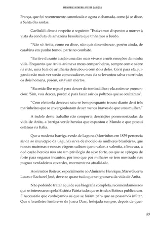 89
Memórias General Vieira da Rosa
França, que foi recentemente canonizada e agora é chamada, como já se disse,
a Santa das santas.
Garibaldi disse a respeito o seguinte: “Estávamos dispostos a morrer à
vista da conduta da amazona brasileira que tínhamos a bordo.
“Não só Anita, como eu disse, não quis desembarcar, porém ainda, de
carabina em punho tomou parte no combate.
“Eu tive durante a ação uma das mais vivas e cruéis emoções da minha
vida. Enquanto que Anita animava meus companheiros, sempre com o sabre
na mão, uma bala de artilharia derrubou-a com dois deles. Corri para ela, jul-
gando não mais ver senão como cadáver, mas ela se levantou salva e sorrindo;
os dois homens, porém, estavam mortos.
“Eu então lhe roguei para descer do tombadilho e ela assim se pronun-
ciou: ‘Sim, vou descer, porém é para fazer sair os poltrões que se ocultaram’.
“Com efeito ela desceu e saiu-se bem porquanto trouxe diante de si três
marinheiros que se envergonharam de ser menos bravos do que uma mulher.”
A índole deste trabalho não comporta descrições pormenorizadas da
vida de Anita, a barriga-verde heroica que espantou o Mundo e que possui
estátuas na Itália.
Que a modesta barriga-verde de Laguna (Morrinhos em 1839 pertencia
ainda ao município da Laguna) sirva de modelo às mulheres brasileiras, que
nossas matronas e nossas virgens saibam que o valor, a valentia, a bravura, a
dedicação heroica não são um privilégio do sexo forte, ou que se apregoa de
forte para enganar incautos, por isso que por milhares se tem mostrado nas
pugnas verdadeiros covardes, mormente na atualidade.
Aos irmãos Boiteux, especialmente ao Almirante Henrique, Mar e Guerra
Lucas e Bacharel José, deve-se quase tudo que se ignorava da vida de Anita.
Não podendo tratar aqui de sua biografia completa, recomendamos aos
que se interessarem pela História Pátria tudo que os irmãos Boiteux publicaram.
É necessário que conheçamos os que se foram para que os possamos imitar.
Que o brasileiro lembre-se de Joana Darc, festejada sempre, depois de quei-
 