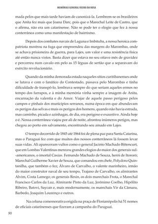 90
Memórias General Vieira da Rosa
mada pelos que mais tarde haviam de canonizá-la. Lembrem-se os brasileiros
que Anita fez mais que Joana Darc, pois que o Marechal Leite de Castro, que
o afirma, não era um catarinense. Não se pode ter o elogio que fez à nossa
conterrânea como uma manifestação de bairrismo.
Depois dos combates navais de Laguna e Imbituba, a nossa heroica com-
patriota mostrou na fuga que empreendeu das margens do Marombas, onde
se achava prisioneira de guerra, para Lajes, um valor e uma resistência física
até então nunca vistos. Basta dizer que estava no seu oitavo mês de gravidez
e percorreu num cavalo em pelo as 15 léguas de sertão que a separavam do
exército revolucionário.
Quando da minha demorada estada naqueles sítios curitibanenses onde
se lutava e com o fanático do Contestado, passava pelo Marombas e tinha
dificuldade de transpô-lo, lembrava sempre do que seriam aqueles ermos no
tempo dos farrapos, e à minha memória vinha sempre a imagem de Anita,
encarnação da valentia e do Amor. Viajar de aquele passo perigoso pelos
campos e pinhais dos municípios serranos, numa época em que abundavam
os perigos das selvas e mais os perigos dos homens, quando não havia estrada,
mas caminho, picada e azinhagas, de dia, era perigoso e exaustivo. Ainda hoje
o é. Nossa conterrânea viajou por ali de noite, afrontou inúmeros perigos, mas
chegou ao porto em salvamento, encontrando seu amado em Lajes.
O tempo decorrido de 1845 até 1864 foi de plena paz para Santa Catarina,
mas o Paraguai fez com que muitos dos nossos conterrâneos lá fossem levar
suas vidas. Ali apareceram vultos como o general Jacinto Machado Bittencurt,
que em Lombas Valentinas mereceu grandes elogios do maior dos generais sul-
-americanos, o imortal Caxias. Fernando Machado de Souza, herói de Itororó;
Marechal Guilherme Xavier de Souza, que comandou em chefe, Polydoro Quin-
tanilha, que também o fez; Álvaro de Carvalho, o valente marinheiro, irmão
do maior construtor naval de seu tempo, Trajano de Carvalho, os almirantes
Alvim, Costa Lamego; os generais Resin, os dois marechais Frota, o Marechal
Francisco Carlos da Luz, Almirante Pinto da Luz, Jerônimo Coelho, Hipólito
Ribeiro, Batovi, Saycan e, mais modernamente, os marechais Vir da Câmara,
Barbedo, Joaquim Lourenço e outros.
Na coluna comemorativa erigida na praça de Florianópolis há 51 nomes
de oficiais catarinenses que fizeram a campanha do Paraguai.
 