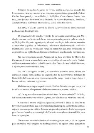 91
Memórias General Vieira da Rosa
Citamos os mortos. Citemos os vivos e recém-mortos. No mundo das
letras, no das ciências e no das artes podemos apresentar os generais Jerônimo
Coelho, Trompowsky, Lauro Muller, Luiz Delfino, Cruz e Souza, Santos Los-
tada, José Johany, Firmino Costa, Juvêncio de Araújo Figueiredo, Brasilício,
Adolpho Mello, Tolentino, Theotonio da Costa e muitos outros.
Em 1893, o Estado também se agitou. A revolução rio-grandense não
podia deixar de atingir-nos.
O governador do Estado, Tenente de Cavalaria Manoel Joaquim Ma-
chado, que era um homem de bem, fora deposto do governo pela revolução
de 31 de julho. Reposto logo depois, aderiu à revolução federalista e à revolta
da esquadra. Aqueles, os federalistas, tinham um ideal conhecido – o Parla-
mentarismo. Estes se revoltaram ninguém sabia por que, mas concluindo-se
do manifesto de Saldanha da Gama que tentavam a restauração monárquica.
Na margem direita do rio Araranguá, na base arenítica do Morro dos
Conventos, feriu-se um combate entre o vapor Itapemirim e as forças da Divisão
do Centro, esta comandada pelo General Arthur Oscar de Andrade Guimarães,
e aquele pelo Tenente Filinto Pery.
No dia 1º de agosto de 1893, o autor deste trabalho, então alferes em
comissão, seguiu para a cidade da Laguna a fim de incorporar-se às forças da
Guarnição da Fronteira sob o comando do então major Firmino Lopes Rego, o
bravo, valente, valoroso, e generoso.
Os fatos que se seguem pertencem à História Catarinense, por isso, e por
ter sido eu testemunha presencial do seu desenrolar, não os omitirei.
A 2 de agosto achava-me já reunido à força de infantaria do 22 de linha,
sob o comando do bravo e erudito Capitão José Bonifácio de Andrade Vandelli.
Coincidiu a minha chegada àquela cidade com a greve da estrada de
ferro Thereza Christina, que os trabalhadores faziam pelo aumento das diárias.
A greve interrompeu o tráfico, de maneira que não pudemos desde logo seguir
para Pedras Grandes, no município de Tubarão, acertadamente escolhida para
base de operações.
Tocou-me a incumbência de acabar com a greve e parti, a pé, de Laguna
para Imbituba, onde cheguei na madrugada de 3 de agosto, tendo percorrido
 