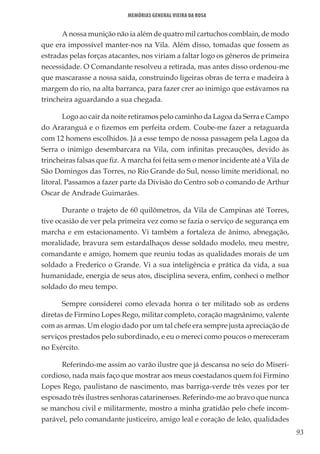 93
Memórias General Vieira da Rosa
A nossa munição não ia além de quatro mil cartuchos comblain, de modo
que era impossível manter-nos na Vila. Além disso, tomadas que fossem as
estradas pelas forças atacantes, nos viriam a faltar logo os gêneros de primeira
necessidade. O Comandante resolveu a retirada, mas antes disso ordenou-me
que mascarasse a nossa saída, construindo ligeiras obras de terra e madeira à
margem do rio, na alta barranca, para fazer crer ao inimigo que estávamos na
trincheira aguardando a sua chegada.
Logo ao cair da noite retiramos pelo caminho da Lagoa da Serra e Campo
do Araranguá e o fizemos em perfeita ordem. Coube-me fazer a retaguarda
com 12 homens escolhidos. Já a esse tempo de nossa passagem pela Lagoa da
Serra o inimigo desembarcara na Vila, com infinitas precauções, devido às
trincheiras falsas que fiz. A marcha foi feita sem o menor incidente até a Vila de
São Domingos das Torres, no Rio Grande do Sul, nosso limite meridional, no
litoral. Passamos a fazer parte da Divisão do Centro sob o comando de Arthur
Oscar de Andrade Guimarães.
Durante o trajeto de 60 quilômetros, da Vila de Campinas até Torres,
tive ocasião de ver pela primeira vez como se fazia o serviço de segurança em
marcha e em estacionamento. Vi também a fortaleza de ânimo, abnegação,
moralidade, bravura sem estardalhaços desse soldado modelo, meu mestre,
comandante e amigo, homem que reuniu todas as qualidades morais de um
soldado a Frederico o Grande. Vi a sua inteligência e prática da vida, a sua
humanidade, energia de seus atos, disciplina severa, enfim, conheci o melhor
soldado do meu tempo.
Sempre considerei como elevada honra o ter militado sob as ordens
diretas de Firmino Lopes Rego, militar completo, coração magnânimo, valente
com as armas. Um elogio dado por um tal chefe era sempre justa apreciação de
serviços prestados pelo subordinado, e eu o mereci como poucos o mereceram
no Exército.
Referindo-me assim ao varão ilustre que já descansa no seio do Miseri-
cordioso, nada mais faço que mostrar aos meus coestadanos quem foi Firmino
Lopes Rego, paulistano de nascimento, mas barriga-verde três vezes por ter
esposado três ilustres senhoras catarinenses. Referindo-me ao bravo que nunca
se manchou civil e militarmente, mostro a minha gratidão pelo chefe incom-
parável, pelo comandante justiceiro, amigo leal e coração de leão, qualidades
 
