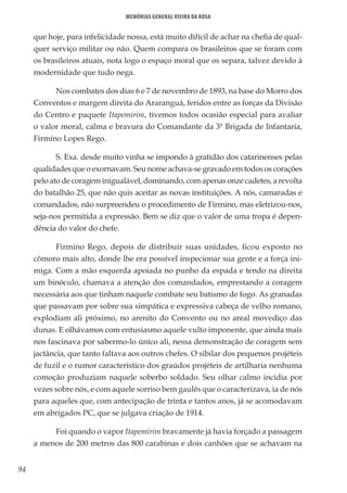 94
Memórias General Vieira da Rosa
que hoje, para infelicidade nossa, está muito difícil de achar na chefia de qual-
quer serviço militar ou não. Quem compara os brasileiros que se foram com
os brasileiros atuais, nota logo o espaço moral que os separa, talvez devido à
modernidade que tudo nega.
Nos combates dos dias 6 e 7 de novembro de 1893, na base do Morro dos
Conventos e margem direita do Araranguá, feridos entre as forças da Divisão
do Centro e paquete Itapemirim, tivemos todos ocasião especial para avaliar
o valor moral, calma e bravura do Comandante da 3ª Brigada de Infantaria,
Firmino Lopes Rego.
S. Exa. desde muito vinha se impondo à gratidão dos catarinenses pelas
qualidades que o exornavam. Seu nome achava-se gravado em todos os corações
pelo ato de coragem inigualável, dominando, com apenas onze cadetes, a revolta
do batalhão 25, que não quis aceitar as novas instituições. A nós, camaradas e
comandados, não surpreendeu o procedimento de Firmino, mas eletrizou-nos,
seja-nos permitida a expressão. Bem se diz que o valor de uma tropa é depen-
dência do valor do chefe.
Firmino Rego, depois de distribuir suas unidades, ficou exposto no
cômoro mais alto, donde lhe era possível inspecionar sua gente e a força ini-
miga. Com a mão esquerda apoiada no punho da espada e tendo na direita
um binóculo, chamava a atenção dos comandados, emprestando a coragem
necessária aos que tinham naquele combate seu batismo de fogo. As granadas
que passavam por sobre sua simpática e expressiva cabeça de velho romano,
explodiam ali próximo, no arenito do Convento ou no areal movediço das
dunas. E olhávamos com entusiasmo aquele vulto imponente, que ainda mais
nos fascinava por sabermo-lo único ali, nessa demonstração de coragem sem
jactância, que tanto faltava aos outros chefes. O sibilar dos pequenos projéteis
de fuzil e o rumor característico dos graúdos projéteis de artilharia nenhuma
comoção produziam naquele soberbo soldado. Seu olhar calmo incidia por
vezes sobre nós, e com aquele sorriso bem gaulês que o caracterizava, ia de nós
para aqueles que, com antecipação de trinta e tantos anos, já se acomodavam
em abrigados PC, que se julgava criação de 1914.
Foi quando o vapor Itapemirim bravamente já havia forçado a passagem
a menos de 200 metros das 800 carabinas e dois canhões que se achavam na
 