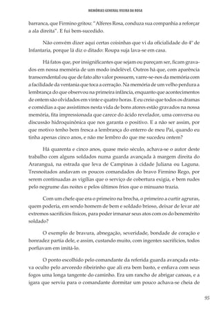 95
Memórias General Vieira da Rosa
barranca, que Firmino gritou: “Alferes Rosa, conduza sua companhia a reforçar
a ala direita”. E fui bem-sucedido.
Não convém dizer aqui certas coisinhas que vi da oficialidade do 4º de
Infantaria, porque lá diz o ditado: Roupa suja lava-se em casa.
Há fatos que, por insignificantes que sejam ou pareçam ser, ficam grava-
dos em nossa memória de um modo indelével. Outros há que, com aparência
transcendental ou que de fato alto valor possuem, varre-se-nos da memória com
a facilidade da ventania que toca a cerração. Na memória de um velho perdura a
lembrança do que observou na primeira infância, enquanto que acontecimentos
de ontem são olvidados em vinte e quatro horas. E eu creio que todos os dramas
e comédias a que assistimos nesta vida de bons atores estão gravados na nossa
memória, fita impressionada que carece do ácido revelador, uma conversa ou
discussão hidroquinônica que nos garanta o positivo. E a não ser assim, por
que motivo tenho bem fresca a lembrança do enterro de meu Pai, quando eu
tinha apenas cinco anos, e não me lembro do que me sucedeu ontem?
Há quarenta e cinco anos, quase meio século, achava-se o autor deste
trabalho com alguns soldados numa guarda avançada à margem direita do
Araranguá, na estrada que leva de Campinas à cidade Juliana ou Laguna.
Tresnoitados andavam os poucos comandados do bravo Firmino Rego, por
serem continuadas as vigílias que o serviço de cobertura exigia, e bem rudes
pelo negrume das noites e pelos últimos frios que o minuano trazia.
Com um chefe que era o primeiro na brecha, o primeiro a curtir agruras,
quem poderia, em sendo homem de bem e soldado brioso, deixar de levar até
extremos sacrifícios físicos, para poder irmanar seus atos com os do benemérito
soldado?
O exemplo de bravura, abnegação, severidade, bondade de coração e
honradez partia dele, e assim, custando muito, com ingentes sacrifícios, todos
porfiavam em imitá-lo.
O ponto escolhido pelo comandante da referida guarda avançada esta-
va oculto pelo arvoredo ribeirinho que ali era bem basto, e enfiava com seus
fogos uma longa tangente do caminho. Era um rancho de abrigar canoas, e a
igara que serviu para o comandante dormitar um pouco achava-se cheia de
 