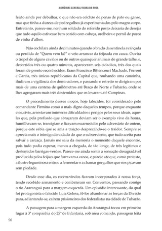 96
Memórias General Vieira da Rosa
feijão ainda por debulhar, o que não era colchão de penas de pato ou ganso,
mas que tinha a dureza de pedregulhos já experimentados pelo magro corpo.
Entretanto, parece-me, nenhum soldado do referido posto deixaria de desejar
que tudo aquilo estivesse bem cozido com cabeça, orelheira e pernil de porco
de vinha d’alhos.
Não cochilara ainda dez minutos quando o brado da sentinela avançada
ou perdida de “Quem vem lá?” o veio arrancar da feijoada em casca. Ouvira
o tropel de alguns cavalos ou de outros quaisquer animais de grande talhe, e,
decorridos três ou quatro minutos, apareceram seis cidadãos, três dos quais
foram de pronto reconhecidos. Eram Francisco Bittencourt Machado, Perroni
e Garcia, três únicos republicanos da Capital que, roubando uma canoinha,
iludiram a vigilância dos dominadores, e passando o estreito se dirigiram por
mais de uma centena de quilômetros até Braço do Norte e Tubarão, onde se
lhes agregaram mais três destemidos que os levaram até Campinas.
O procedimento desses moços, hoje falecidos, foi considerado pelo
comandante Firmino como o mais digno daqueles tempos, porque enquanto
eles, civis, arrostavam inúmeras dificuldades e perigos pelos seus ideais, aque-
les que, pela profissão que abraçaram deviam ser o exemplo vivo da honra,
humilhavam-se, transigiam e ficavam escarnecidos pelo adversário de ontem,
porque este sabia que se ama a traição desprezando-se o traidor. Sempre se
aprecia mais o inimigo denodado do que o subserviente, que tudo aceita para
salvar a carcaça. Jamais me saiu da memória o momento daquele encontro,
pois tudo podia esperar, menos a chegada, de tão longe, de três legítimos e
destemidos barrigas-verdes. Parece-me ainda sentir a sensação desagradável
produzida pelos feijões que forravam a canoa, e parece até que, como protesto,
a ilustre leguminosa entrou a fermentar e a chamar gorgulhos que nos picavam
sem piedade.
Desde esse dia, os recém-vindos ficaram incorporados à nossa força,
tendo recebido armamento e combateram em Conventos, passando comigo
o rio Araranguá para a margem esquerda. Um episódio interessante, do qual
foi protagonista o falecido Luiz Gelosa, fê-los abandonar as forças da Divisão
para, adiantando-se, caírem prisioneiros dos federalistas na cidade de Tubarão.
A passagem para a margem esquerda do Araranguá tocou em primeiro
lugar à 3ª companhia do 25º de Infantaria, sob meu comando, passagem feita
 