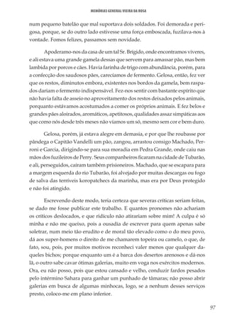 97
Memórias General Vieira da Rosa
num pequeno batelão que mal suportava dois soldados. Foi demorada e peri-
gosa, porque, se do outro lado estivesse uma força emboscada, fuzilava-nos à
vontade. Fomos felizes, passamos sem novidade.
Apoderamo-nos da casa de um tal Sr. Brígido, onde encontramos víveres,
e ali estava uma grande gamela dessas que servem para amassar pão, mas bem
lambida por porcos e cães. Havia farinha de trigo com abundância, porém, para
a confecção dos saudosos pães, carecíamos de fermento. Gelosa, então, fez ver
que os restos, diminutos embora, existentes nos bordos da gamela, bem raspa-
dos dariam o fermento indispensável. Fez-nos sentir com bastante espírito que
não havia falta de asseio no aproveitamento dos restos deixados pelos animais,
porquanto estávamos acostumados a comer os próprios animais. E fez belos e
grandes pães aloirados, aromáticos, apetitosos, qualidades assaz simpáticas aos
que como nós desde três meses não víamos um só, mesmo sem cor e bem duro.
Gelosa, porém, já estava alegre em demasia, e por que lhe roubasse por
pândega o Capitão Vandelli um pão, zangou, arrastou consigo Machado, Per-
roni e Garcia, dirigindo-se para sua moradia em Pedra Grande, onde caiu nas
mãos dos fuzileiros de Perry. Seus companheiros ficaram na cidade de Tubarão,
e ali, perseguidos, caíram também prisioneiros. Machado, que se escapara para
a margem esquerda do rio Tubarão, foi alvejado por muitas descargas ou fogo
de salva das terríveis koropatchecs da marinha, mas era por Deus protegido
e não foi atingido.
Escrevendo deste modo, teria certeza que severas críticas seriam feitas,
se dado me fosse publicar este trabalho. E quantos pronomes não achariam
os críticos deslocados, e que ridículo não atirariam sobre mim! A culpa é só
minha e não me queixo, pois a ousadia de escrever para quem apenas sabe
soletrar, num meio tão erudito e de moral tão elevado como o do meu povo,
dá aos super-homens o direito de me chamarem topeira ou camelo, o que, de
fato, sou, pois, por muitos motivos reconheci valer menos que qualquer da-
queles bichos; porque enquanto um é a barca dos desertos arenosos e dá-nos
lã, o outro sabe cavar ótimas galerias, muito em voga nos exércitos modernos.
Ora, eu não posso, pois que estou cansado e velho, conduzir fardos pesados
pelo intérmino Sahara para ganhar um punhado de tâmaras; não posso abrir
galerias em busca de algumas minhocas, logo, se a nenhum desses serviços
presto, coloco-me em plano inferior.
 