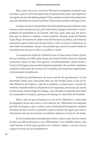 98
Memórias General Vieira da Rosa
Mas, o que vem a ser o escrever? Não será o transportar ao papel o que
se sente e o que se viu? E não pode cada um pensar como quer, sem sujeitar-se
aos rigores de uma disciplina qualquer? Claro, porque se assim não acontecesse,
que sem sabedoria no mundo das letras! Tudo seria monótono sob regra única.
Cumpro um dever de gratidão referindo aqueles que procederam como
homens numa ocasião em que, pelo lado moral, qualquer pitecoide se enver-
gonharia de assemelhar-se ao homem. Não faço, pois, mais que um dever,
para que no futuro se conheça o nosso presente, dizendo quem foi Firmino
Lopes Rego. Os homens de caráter como ele honram uma Pátria, e de Firminos
precisamos agora muito mais do que nunca e cada vez mais os desejamos, ou
mais deles necessitamos, desejo e necessidade que crescem na razão direta do
avacalhamento que por aí afora vai, político e social.
A ocupação da cidade de Tubarão (como se fosse possível haver pieda-
de num tubarão), em 1893, pelas forças do General Arthur Oscar de Andrade
Guimarães durou 15 dias. Esse general, reconhecidamente valente desde a
Guerra do Paraguai, possuía além daquela qualidade a de um chefe cuidadoso
e perfeito conhecedor dos serviços de campanha, por tropa bem organizada e
excelentemente disciplinada.
Lembro-me perfeitamente da nossa marcha de aproximação e já são
decorridos tantos anos. Havíamos feito um alto horário junto à casa do Sr.
João Medeiros da Caipora, a fim de se preparar a coluna para a marcha de
combate, tomando todos os dispositivos de segurança, precaução que nunca
foi descurada, mesmo longe do inimigo, e que ali então se impunha, por terem
nos anunciado os esculcas a presença do inimigo no outro lado do banhado.
Entre o alto em que se localizava a casa do Sr. Medeiros e o outro lado
do alagadiço, havia uma estiva, a do Cubículo, de 1.200 metros de comprido
por dois de largura, e que se achava assaz arruinada pelo perpassar contínuo
de tropas de bois, muares e pedestres e pelo avassalar das águas que com as
chuvaradas rolavam da morraria, invadindo a planura ao nível de um metro.
Eu fui escalado pelo comando para tornar o passo mais fácil aos carros
de bois, aos 600 cavalarianos e aos 1.800 infantes. Com trabalho insano, com
vinte homens à frente para garantir-nos o terreno, ataquei o serviço com os
exíguos recursos de que dispúnhamos.
 