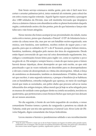 99
Memórias General Vieira da Rosa
Este bruto serviço extenuava minha gente, pois não é fácil nem leve
cortar e arrastar palmeiras jerivá, único material ali existente, para colocá-las
em estiva numa regular extensão. Aquele ligeiro reparo permitiu a passagem
dos 1.800 soldados da Divisão, mas sob medonha trovoada que despejava
chuva a cântaros e faíscas com abundância sobre os planos horizontais daquela
região, contrariando assim a lei das pontas, pois de que baionetas e lanças não
faltavam e não foram atingidas.
Nesse mesmo dia fomos acampar já nas proximidades da cidade, numa
outra estiva menor, penso que chamada o Patoral7
. O 25º de Infantaria fazia o
centro da coluna nesse dia, mas por ser um batalhão recém-organizado, sem
música, sem bandeira, sem tambores, recebeu ordem de seguir para a van-
guarda, para que os soldados do 11º e do 4º ficassem, porque tinham música,
bandeira, tambores, abrigados pelo menos dos tiros do engajamento. Desde
então fiquei convencido de que essa tal coisa denominada regulamento, leis,
códigos e constituições foram feitos para inglês ver, como se exprime o povo
na gíria de cá. Há sempre e sempre houve, e mais do que nunca para o futuro
haverá dessas injustiças, desse desrespeito ao que está escrito, ao que está
preceituado e que às vezes redunda em descrédito para os desrespeitadores
e elevam o nome do desrespeitado ou vítima dos desrespeitos. Afinal, à força
de assistirmos os desmandos, também os desmandamos. O hábito, disse não
sei que escritor, é uma segunda natureza, e porque o brasileiro já se habituou
com as bandalheiras, estranha indignado que apareça, no meio do naufrágio
moral que mata as sociedades, um pobre diabo que procura salvar-se numa
tabuazinha dos antigos tempos, tábua moral que já hoje se acha relegada para
os museus de raridade como qualquer dente ou costela secundária, terciária ou
quaternária, que pertenceram a esses broncos bichos que nem por isso deixam
de ser nossos ancestrais.
No dia seguinte, à frente de um forte esquadrão de cavalaria, o nosso
comandante Firmino tomou a ponta da vanguarda e penetrou na cidade de
Tubarão, onde por um triz não aprisionou o General Luiz Alves Leite de Oli-
veira Salgado, digno comandante das forças federalistas.
Levou mesmo o heroico e pundonoroso soldado o seu reconhecimento
7	 Nota do autor: Patoral é o nome que se dá em Santa Catarina aos lugares invadidos pelas grandes marés,
confinando com os mangues. Não encontro em nenhum dicionário este nome, mas penso que a abundância
dos nossos cisnes nesses lugares o justifica, significando a palavra – Abundância de patos.
 