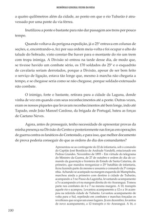 100
Memórias General Vieira da Rosa
a quatro quilômetros além da cidade, ao ponto em que o rio Tubarão é atra-
vessado por uma ponte da via férrea.
Inutilizou a ponte o bastante para não dar passagem aos trens por pouco
tempo.
Quando voltava da perigosa expedição, já o 25º entrava em colunas de
seções, e, encontrando-o, fez por sua ordem meia-volta e foi ocupar o alto do
talude do Sobrado, visto constar-lhe haver para o montante do rio um trem
com tropa inimiga. A Divisão só entrou na tarde desse dia, de modo que,
se tivesse havido um combate sério, os 170 soldados do 25º e o esquadrão
de cavalaria seriam derrotados, porque a Divisão, apesar de ser bem feito
o serviço de ligação, estava tão longe que, mesmo à marcha não chegaria a
tempo, e se chegasse seria como se não chegasse, porque soldado extenuado
não combate.
O inimigo, forte o bastante, retirara para a cidade da Laguna, donde
vinha de vez em quando com seus reconhecimentos até a ponte. Outras vezes,
eram os nossos piquetes que levavam reconhecimentos até bem longe, indo até
Tapado, onde João Manoel Cardoso, da brigada de Portugal, bateu as forças
de Caetano Neves.
Agora, antes de prosseguir, tenho necessidade de apresentar provas da
minha presença na Divisão do Centro e posteriormente nas forças em operações
de guerra contra os fanáticos do Contestado, e para isso, que melhor documento
de prova poderia conseguir do que as ordens do dia dos comandantes?
Apresentou-se ao contingente do 22 de infantaria, sob o comando
do Capitão José Bonifácio de Andrade Vandelli, estacionado em
Pedras Grandes. Novembro de 1893 – Em virtude do telegrama
do Ministro da Guerra, de 27 de outubro e ordem do dia do co-
mando da guarnição e fronteira do Estado de Santa Catarina, de
primeiro, que mandou reorganizar o 25º batalhão de infantaria,
ficou fazendo parte do mesmo e assumiu o comando da 3ª compa-
nhia. Achando-se acampado na margem esquerda do Mampituba,
marchou ainda a primeiro com destino à cidade de Tubarão,
acampando a 3 no Passo da Lagoinha, levantando acampamento
a 5 e acampando a 6 na margem direita do rio Araranguá. Tomou
parte nos combates de 6 e 7 na mesma margem. A 10, transpôs
aquele rio e acampou. Levantou acampamento a 12 e a 16 acam-
pou na referida cidade de Tubarão. Levantou acampamento de
volta para o Sul, repelindo em combates e marchas forçadas os
revoltosos que ocupavam esses lugares. Já em dezembro, levantou
de novo acampamento, a 12 transpôs o rio Araranguá. A 16, o
 