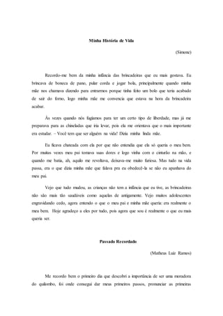 Minha História de Vida
(Simone)
Recordo-me bem da minha infância das brincadeiras que eu mais gostava. Eu
brincava de boneca de pano, pular corda e jogar bola, principalmente quando minha
mãe nos chamava dizendo para entrarmos porque tinha feito um bolo que teria acabado
de sair do forno, logo minha mãe me convencia que estava na hora da brincadeira
acabar.
Às vezes quando nós fugíamos para ter um certo tipo de liberdade, mas já me
preparava para as chineladas que iria levar, pois ela me orientava que o mais importante
era estudar. – Você tem que ser alguém na vida! Dizia minha linda mãe.
Eu ficava chateada com ela por que não entendia que ela só queria o meu bem.
Por muitas vezes meu pai tomava suas dores e logo vinha com o cinturão na mão, e
quando me batia, ah, aquilo me revoltava, deixava-me muito furiosa. Mas tudo na vida
passa, era o que dizia minha mãe que falava pra eu obedecê-la se não eu apanhava do
meu pai.
Vejo que tudo mudou, as crianças não tem a infância que eu tive, as brincadeiras
não são mais tão saudáveis como aquelas de antigamente. Vejo muitos adolescentes
engravidando cedo, agora entendo o que o meu pai e minha mãe queria: era realmente o
meu bem. Hoje agradeço a eles por tudo, pois agora que sou é realmente o que eu mais
queria ser.
Passado Recordado
(Matheus Luiz Ramos)
Me recordo bem o primeiro dia que descobri a importância de ser uma moradora
do quilombo, foi onde consegui dar meus primeiros passos, pronunciar as primeiras
 