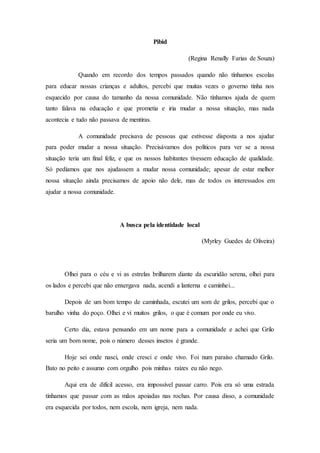 Pibid
(Regina Renally Farias de Souza)
Quando em recordo dos tempos passados quando não tínhamos escolas
para educar nossas crianças e adultos, percebi que muitas vezes o governo tinha nos
esquecido por causa do tamanho da nossa comunidade. Não tínhamos ajuda de quem
tanto falava na educação e que prometia e iria mudar a nossa situação, mas nada
acontecia e tudo não passava de mentiras.
A comunidade precisava de pessoas que estivesse disposta a nos ajudar
para poder mudar a nossa situação. Precisávamos dos políticos para ver se a nossa
situação teria um final feliz, e que os nossos habitantes tivessem educação de qualidade.
Só pedíamos que nos ajudassem a mudar nossa comunidade; apesar de estar melhor
nossa situação ainda precisamos de apoio não dele, mas de todos os interessados em
ajudar a nossa comunidade.
A busca pela identidade local
(Myrley Guedes de Oliveira)
Olhei para o céu e vi as estrelas brilharem diante da escuridão serena, olhei para
os lados e percebi que não enxergava nada, acendi a lanterna e caminhei...
Depois de um bom tempo de caminhada, escutei um som de grilos, percebi que o
barulho vinha do poço. Olhei e vi muitos grilos, o que é comum por onde eu vivo.
Certo dia, estava pensando em um nome para a comunidade e achei que Grilo
seria um bom nome, pois o número desses insetos é grande.
Hoje sei onde nasci, onde cresci e onde vivo. Foi num paraíso chamado Grilo.
Bato no peito e assumo com orgulho pois minhas raízes eu não nego.
Aqui era de difícil acesso, era impossível passar carro. Pois era só uma estrada
tínhamos que passar com as mãos apoiadas nas rochas. Por causa disso, a comunidade
era esquecida por todos, nem escola, nem igreja, nem nada.
 