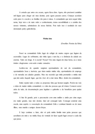 A estrada que antes era escura, agora ficou clara. Agora, não precisarei caminhar
mil léguas para chegar até meu destino, pois agora passam carros. Crianças acordam
cedo para ir a escola e as famílias vão para à missa. A comunidade que nem sequer tinha
nome, hoje tem o de mais valor: o conhecimento, temos acessibilidade e o carinho dos
nossos visitantes, admiradores de nossa história. Pois tudo isso é resultado do suor
derramado pelos quilombolas.
Minha luta
(Ewerllen Pereira da Silva)
Nasci na comunidade Grilo: lugar de refúgio de muitos negros que fugiam da
escravidão. Lugar de sofrimento, não tinha água e nem luz, e a distância da cidade era
enorme. Tudo era longe. Ir á escola? Nossa!! Era uma viagem de duas horas, eu e meus
irmãos chegávamos com sede e muito cansados.
Lembro-me de quando surgiram oportunidades de sair da comunidade,
oportunidades boas e incríveis, que iriam mudar minha vida, oportunidades de emprego
e de moradia em cidades grandes. Mas me recordei que tinha prometido a minha mãe
que não sairia daquele lugar, que iria viver ali e criar meus filhos dentro da comunidade.
Então rejeitei tudo e todas as propostas feita que haviam surgido. Porém me veio
a ideia de mudar minha comunidade e a vida das pessoas que ali viviam. Comecei correr
atrás de tudo, da documentação para legalizar o quilombo e de benefícios para ajudar
todos.
A luta foi grande, pois o preconceito com uma mulher e ainda por cima negra
era muito grande, mas não desiste, lutei até conseguir tudo. Consegui construir uma
escola, uma capela e a associação da comunidade Grilo e continuei lutando ao de meus
filhos, meu marido e amigos deram forças.
E hoje continuo a lutar, não só pela minha família mais pelas pessoas que
acreditam em mim e na minha força de vontade de fazer aquele lugar crescer a cada dia
que passa.
 