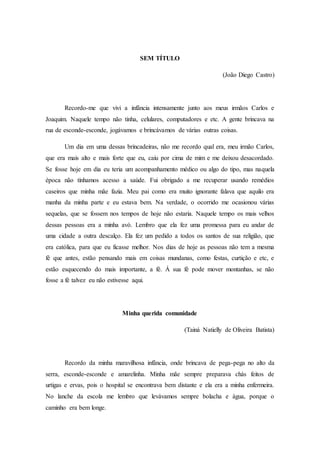 SEM TÍTULO
(João Diego Castro)
Recordo-me que vivi a infância intensamente junto aos meus irmãos Carlos e
Joaquim. Naquele tempo não tinha, celulares, computadores e etc. A gente brincava na
rua de esconde-esconde, jogávamos e brincávamos de várias outras coisas.
Um dia em uma dessas brincadeiras, não me recordo qual era, meu irmão Carlos,
que era mais alto e mais forte que eu, caiu por cima de mim e me deixou desacordado.
Se fosse hoje em dia eu teria um acompanhamento médico ou algo do tipo, mas naquela
época não tínhamos acesso a saúde. Fui obrigado a me recuperar usando remédios
caseiros que minha mãe fazia. Meu pai como era muito ignorante falava que aquilo era
manha da minha parte e eu estava bem. Na verdade, o ocorrido me ocasionou várias
sequelas, que se fossem nos tempos de hoje não estaria. Naquele tempo os mais velhos
dessas pessoas era a minha avó. Lembro que ela fez uma promessa para eu andar de
uma cidade a outra descalço. Ela fez um pedido a todos os santos de sua religião, que
era católica, para que eu ficasse melhor. Nos dias de hoje as pessoas não tem a mesma
fé que antes, estão pensando mais em coisas mundanas, como festas, curtição e etc, e
estão esquecendo do mais importante, a fé. Á sua fé pode mover montanhas, se não
fosse a fé talvez eu não estivesse aqui.
Minha querida comunidade
(Tainá Natielly de Oliveira Batista)
Recordo da minha maravilhosa infância, onde brincava de pega-pega no alto da
serra, esconde-esconde e amarelinha. Minha mãe sempre preparava chás feitos de
urtigas e ervas, pois o hospital se encontrava bem distante e ela era a minha enfermeira.
No lanche da escola me lembro que levávamos sempre bolacha e água, porque o
caminho era bem longe.
 