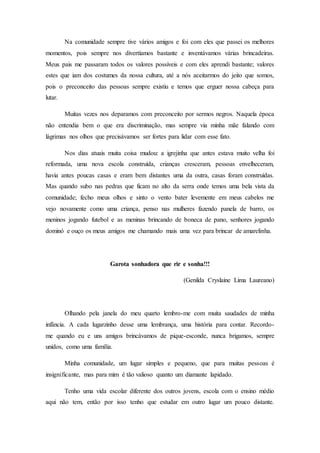 Na comunidade sempre tive vários amigos e foi com eles que passei os melhores
momentos, pois sempre nos divertíamos bastante e inventávamos várias brincadeiras.
Meus pais me passaram todos os valores possíveis e com eles aprendi bastante; valores
estes que iam dos costumes da nossa cultura, até a nós aceitarmos do jeito que somos,
pois o preconceito das pessoas sempre existiu e temos que erguer nossa cabeça para
lutar.
Muitas vezes nos deparamos com preconceito por sermos negros. Naquela época
não entendia bem o que era discriminação, mas sempre via minha mãe falando com
lágrimas nos olhos que precisávamos ser fortes para lidar com esse fato.
Nos dias atuais muita coisa mudou: a igrejinha que antes estava muito velha foi
reformada, uma nova escola construída, crianças cresceram, pessoas envelheceram,
havia antes poucas casas e eram bem distantes uma da outra, casas foram construídas.
Mas quando subo nas pedras que ficam no alto da serra onde temos uma bela vista da
comunidade; fecho meus olhos e sinto o vento bater levemente em meus cabelos me
vejo novamente como uma criança, penso nas mulheres fazendo panela de barro, os
meninos jogando futebol e as meninas brincando de boneca de pano, senhores jogando
dominó e ouço os meus amigos me chamando mais uma vez para brincar de amarelinha.
Garota sonhadora que rir e sonha!!!
(Genilda Cryslaine Lima Laureano)
Olhando pela janela do meu quarto lembro-me com muita saudades de minha
infância. A cada lugarzinho desse uma lembrança, uma história para contar. Recordo-
me quando eu e uns amigos brincávamos de pique-esconde, nunca brigamos, sempre
unidos, como uma família.
Minha comunidade, um lugar simples e pequeno, que para muitas pessoas é
insignificante, mas para mim é tão valioso quanto um diamante lapidado.
Tenho uma vida escolar diferente dos outros jovens, escola com o ensino médio
aqui não tem, então por isso tenho que estudar em outro lugar um pouco distante.
 