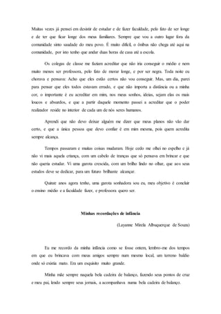Muitas vezes já pensei em desistir de estudar e de fazer faculdade, pelo fato de ser longe
e de ter que ficar longe dos meus familiares. Sempre que vou a outro lugar fora da
comunidade sinto saudade do meu povo. É muito difícil, o ônibus não chega até aqui na
comunidade, por isto tenho que andar duas horas de casa até a escola.
Os colegas de classe me faziam acreditar que não iria conseguir o médio e nem
muito menos ser professora, pelo fato de morar longe, e por ser negra. Toda noite eu
chorava e pensava: Acho que eles estão certos não vou conseguir. Mas, um dia, parei
para pensar que eles todos estavam errado, e que não importa a distância ou a minha
cor, o importante é eu acreditar em mim, nos meus sonhos, ideias, sejam elas os mais
loucos e absurdos, e que a partir daquele momento passei a acreditar que o poder
realizador reside no interior de cada um de nós seres humanos.
Aprendi que não devo deixar alguém me dizer que meus planos não vão dar
certo, e que a única pessoa que devo confiar é em mim mesma, pois quem acredita
sempre alcança.
Tempos passaram e muitas coisas mudaram. Hoje cedo me olhei no espelho e já
não vi mais aquela criança, com um cabelo de tranças que só pensava em brincar e que
não queria estudar. Vi uma garota crescida, com um brilho lindo no olhar, que aos seus
estudos deve se dedicar, para um futuro brilhante alcançar.
Quinze anos agora tenho, uma garota sonhadora sou eu, meu objetivo é concluir
o ensino médio e a faculdade fazer, e professora quero ser.
Minhas recordações de infância
(Layanne Mirela Albuquerque de Souza)
Eu me recordo da minha infância como se fosse ontem, lembro-me dos tempos
em que eu brincava com meus amigos sempre num mesmo local, um terreno baldio
onde só existia mato. Era um esquisito muito grande.
Minha mãe sempre naquela bela cadeira de balanço, fazendo seus pontos de cruz
e meu pai, lendo sempre seus jornais, a acompanhava numa bela cadeira de balanço.
 
