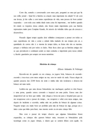 Certo dia, sentada e conversando com meus pais, perguntei ao meu pai que lia
seu velho jornal: - Qual foi a história ou criação mais importante da cidade? E ele com
sua leveza, já tão velho e com tantas experiências de vida, uma pessoa de bom caráter
respondeu – com toda essa minha idade tanta coisa foi importante... me lembro quando
foi criado os tropeiros dessa cidade; eles foram muito importantes pois sua história
representou muito para Campina Grande, foi através do trabalho deles que ela cresceu e
desenvolveu.
Passado algum tempo aqueles dois velhinhos começaram a pensar em todas as
suas experiências de vida e como a cidade tinha mudado de uns tempos pra cá, a
quantidade de carros não é a mesma do tempo deles, as festas não são as mesmas,
porque a violência está por todos os lados. Mais ficou claro que as histórias antigas são
as que prevalecem e continuam sendo as mais contadas e importante para nossa cidade
e, ficarão guardados pra sempre em nossa memórias.
Histórias de criança
(Éfeson Alehandro B. Nóbrega)
Recordo-me de quando eu era criança, eu jogava bola, brincava de esconde-
esconde e toca-toca com meus amigos na rua, sem ter medo de nada. Ficava alegre de
quando passava das 22:00 horas da noite e minha mãe não reclamava e deixava-me
brincar até mais tarde.
Lembro-me que uma dessas brincadeiras me machuquei, quebrei os dois braços
e uma perna, quando estava correndo e tropecei em uma pedra. Estava uma dor
insuportável até na hora que minha mãe chegou e levou-me para o hospital para que eu
me recuperasse com o passar do tempo... me recuperei e voltei com meus amigos, mas
depois do incidente o ocorrido, minha mãe me proibiu de brincar de algumas coisas.
Naquele tempo era muito bom ser proibido pela mãe de brincar de algo, porque era a
única coisa que tinha para fazer, mas mesmo assim eu era uma criança feliz.
Mas com o passar do tempo observo que algumas brincadeiras foram
esquecidas, as crianças não querem brincar mais, trocaram as brincadeiras pela
tecnologia como os jogos virtuais, e dizem que se sentem felizes com aquilo. As
 