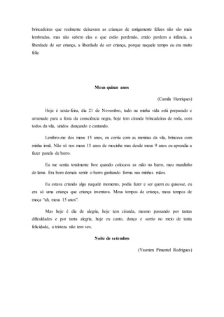 brincadeiras que realmente deixavam as crianças de antigamente felizes não são mais
lembradas, mas não sabem elas o que estão perdendo, então perdem a infância, a
liberdade de ser criança, a liberdade de ser criança, porque naquele tempo eu era muito
feliz.
Meus quinze anos
(Camila Henriques)
Hoje é sexta-feira, dia 21 de Novembro, tudo na minha vida está preparado e
arrumado para a festa da consciência negra, hoje tem ciranda brincadeiras de roda, com
todos da vila, unidos dançando e cantando.
Lembro-me dos meus 15 anos, eu corria com as meninas da vila, brincava com
minha irmã. Não só nos meus 15 anos de mocinha mas desde meus 9 anos eu aprendia a
fazer panela de barro.
Eu me sentia totalmente livre quando colocava as mão no barro, meu mundinho
de lama. Era bom demais sentir o barro ganhando forma nas minhas mãos.
Eu estava criando algo naquele momento, podia fazer e ser quem eu quisesse, eu
era só uma criança que criança inventava. Meus tempos de criança, meus tempos de
moça “ah, meus 15 anos”.
Mas hoje é dia de alegria, hoje tem ciranda, mesmo passando por tantas
dificuldades e por tanta alegria, hoje eu canto, danço e sorrio no meio de tanta
felicidade, a tristeza não tem vez.
Noite de setembro
(Yasmim Pimentel Rodrigues)
 