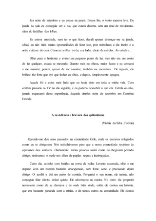 Era noite de setembro e eu estava na janela. Estava frio, o vento soprava leve. Da
janela da sala eu conseguia ver a rua, que estava deserta, sem um sinal de movimento,
além do farfalhar das folhas.
Eu estava entediada, sem ter o que fazer, decidi apenas debruçar-me na janela,
afinal, eu não tinha muitas oportunidades de fazer isso, pois trabalhava o dia inteiro e a
noite cuidava de casa. Comecei a olhar o céu, era lindo, cheio de estrelas. As estrelas...
Olhei para o horizonte e avistei um pequeno ponto de luz, mas não era um ponto
de luz qualquer, estava se mexendo. Quanto mais eu olhava, maior ficava e eu comecei
a me assustar, porém, apesar de me assustar, também me encantava. De repente, ela
brilhou tão forte que tive que fechar os olhos, e depois, simplesmente apagou.
Aquela foi a coisa mais linda que eu havia visto em toda a minha vida. Com
certeza passaria na TV no dia seguinte, e eu poderia descobrir o que era. Estrela ou não,
jamais esquecerei desta experiência, daquela simples noite de setembro em Campina
Grande.
A resistência e bravura dos quilombolas
(Vitória da Silva Correia)
Recordo-me dos anos passados na comunidade Grilo, onde os escravos refugiados
como eu se abrigavam. Nós trabalhávamos para que a nossa comunidade resistisse às
opressões dos senhores. Diariamente, várias pessoas assim como eu chegavam pedindo
abrigo; notávamos o medo nos olhos de pupilas negras e lacrimejadas.
Certo dia, acordei com batidas na porta de palha. Levante assustada, olhei e me
deparei com um homem bastante desesperado, com fome, sede, e precisando deum
abrigo. O acolhi e dei um parto de comida. Perguntei o seu nome, ele tremia, não
conseguia falar direito, deixei quieto. Ele adormeceu na esteira. No outro dia perguntei
novamente como ele se chamava e de onde tinha vindo, então ele contou sua história,
que era bastante parecida com a minha, e de tantos outros na comunidade. Ele contou
 