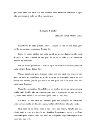 que sofreu muito nas mãos dos seus senhores, levou incontáveis chicotadas e agora
tinha a esperança de mudar de vida e encontrar paz.
À procura de um lar
(Thaylane Isabella Martins Santos)
Recordo-me de minha jornada. Estava à procura de um lar para minha gente
sofrida, que carregava um passado de muita dor.
Passei por muitas cidades, mas sentia que ali não era meu lugar., mas não cansei
de procurar , pois a vontade do meu povo ter um lar era maior que o cansaço que
habitava me meu corpo.
Por um instante percebi que já estava a léguas de distância de onde saí, porém me
sentia próximo do meu destino final.
Quando decidi parar para descansar percebi que tudo aquilo que estava ao meu
redor era nosso lar, percebi que um lar não se faz de um determinado local e sim com
pessoas que amamos, percebi que meu lar era meu povo, que sofreu assim como eu e
agora queria descansar.
Chegando à comunidade fui acolhido por um casal de idosos que morava em uma
casinha muito humilde, eles me trataram muito bem e perguntaram por que eu estava
ali, contei minha história e eles decidiram ajudar a mim e a meu povo.
No início, foi bem difícil nos estruturar, pelas más condições da comunidade,
assim como as estradas era de difícil acesso, também não tínhamos educação escolar.
Hoje apoio-me na minha janela e vejo como tudo mudou, percebo que todo
esforço valeu a pena, vejo também as criancinhas frequentando a escola e os idosos
caminhando pelas estradas, coisa que antes não conseguiam. Hoje tenho orgulho de ter
lutado pelo meu povo.
 