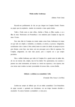 Minha melhor lembrança
(Juliana Freire Lima)
Recordo-me perfeitamente do dia em que cheguei em Campina Grande. Éramos
eu, papai, que era carpinteiro, mamãe era costureira e meus quatro irmãos.
Valdo e Neide eram os mais velhos, Antônio e Maria, os filhos caçulas, e eu a
filha do meio. Morávamos em Pernambuco e nos mudamos para Campina no auge dos
meus 18 anos.
Para mim, falar de Campina me remete muitas coisas boias, lembranças do tempo
em que tudo era simples e verdadeiro, as amizades, os amores, as pessoas. Antigamente,
acordávamos cedo e íamos à feira central, íamos no centro da cidade, no parque do povo
para festejar, como hoje, mas íamos sem nos preocupar com a falta de segurança. Em
Campina, antigamente, era tudo mais pacato, pois o respeito era o que sempre
prevalecia.
Mas a melhor lembrança que tenho de Campina foi o grande amor da minha vida,
ele era um moreno alto, simples, mas de boa índole. Nos apaixonamos, nos casamos e
juramos nos amar eternamente, até mesmo se a morte nos separasse, e nos separou, mas
esse eterno amor resultou na maior preciosidade de nossas vidas, a nossa família.
Infância e cotidiano na comunidade Grilo
(Fernanda Silva Sousa A. da Silva)
Lembro-me sempre da infância que vivi em minha comunidade. Com brincadeiras
de pique esconde e queimado nos divertíamos, era um tempo bastante divertido e
encantador. Eu amava bastante a comunidade e o meu povo.
 