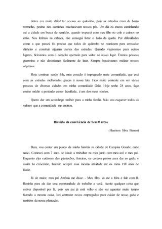 Antes era muito difícil ter acesso ao quilombo, pois as estradas eram de barro
vermelho, pedras nos caminhos machucavam nossos pés. Um dia eu estava caminhando
até a cidade em busca de remédio, quando tropecei com meu filho no colo e caímos no
chão. Nos ferimos na cabeça, não consegui livrar o João da queda. Por dificuldades
como a que passei, foi preciso que todos do quilombo se reunissem para arrecadar
dinheiro e construir algumas partes das estradas. Quando viajávamos para outros
lugares, ficávamos com o coração apertado para voltar ao nosso lugar. Éramos pessoas
guerreiras e não desistíamos facilmente de lutar. Sempre buscávamos realizar nossos
objetivos.
Hoje continuo sendo feliz, meu coração é impregnado nesta comunidade, que está
com as estradas melhoradas graças à nossa luta. Fico muito contente em ver várias
pessoas de diversas cidades em minha comunidade Grilo. Hoje tenho 28 anos, faço
ensino médio e pretendo cursar faculdade, é um dos meus sonhos.
Quero dar um aconchego melhor para a minha família. Não vou esquecer todos os
valores que a comunidade me ensinou.
História da convivência de Seu Marcos
(Harrison Silva Barros)
Bem, vou contar um pouco da minha história na cidade de Campina Grande, onde
nasci. Comecei com 7 anos de idade a trabalhar na roça junto com meu avô e meu pai.
Enquanto eles cuidavam das plantações, fruteiras, eu cortava pastos para dar ao gado, e
assim fui crescendo, fazendo sempre essa mesma atividade até os meus 198 anos de
idade.
Já de maior, meu pai Antônia me disse: - Meu filho, vá até a feira e fale com D.
Rosinha para ela dar uma oportunidade de trabalho a você. Aceite qualquer coisa que
estiver disponível por lá, pois seu pai já está velho e não vai aguentar muito tempo
fazendo a mesma coisa. Irei contratar novos empregados para cuidar de nosso gado e
também da nossa plantação.
 