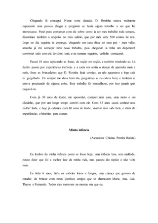 Chegando lá consegui. Numa sorte danada, D. Rosinha estava realmente
esperando uma pessoa chegar e perguntar se havia algum trabalho a ser que lhe
interessasse. Parei para conversar com ela sobre como ia ser meu trabalho toda semana,
discutimos também a respeito do meu salário, que por mês seria 500 contos de réis.
Logo no dia seguinte ia começar, chegando em casa disse ao meu pai: - meu velho,
amanhã já irei começar meu novo trabalho, pois chegando lá tinha um disponível;
conversei tudo com ela de como será, e na semana seguinte, cedinho começarei.
Passei 10 anos separando as frutas, de seção em seção, e também vendendo-as. Lá
dentro passei por experiências incríveis, e a cada vez sentia o desejo de aprender mais e
mais, foras as brincadeiras que D. Rosinha fazia comigo; eu não aguentava e logo caía
na gargalhada. Ela sempre me dava bom dia, perguntava se eu estava bem, e também se
estava precisando de alguma coisa. Esse trabalho foi maravilhoso, por isso jamais quis
esquecê-lo.
Com já 30 anos de idade, me aposentei, comprei uma casa, uma moto e um
cãozinho, que por um longo tempo convivi com ele. Com 45 anos casei; conheci uma
mulher linda, e hoje já estamos com 80 anos de idade, vivendo uma vida bela, e cheia de
experiências e histórias para contar.
Minha infância
(Alexandra Cristina Pereira Batista)
Eu lembro da minha infância como se fosse hoje, uma infância boa, sem maldade,
posso dizer que foi a melhor fase da minha vida, mas passou tão rápido e não volta
mais.
Eu tinha 6 anos, tinha os cabelos loiros e longos, uma criança que gostava de
estudar, de brincar com meus queridos amigos que se chamavam Maria, Ana, Luis,
Thayse e Fernando. Todos eles moravam na mesma rua que eu.
 