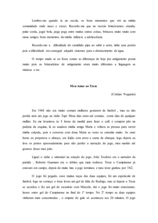 Lembro-me quando ia na escola, os bons momentos que vivi na minha
comunidade onde nasci e cresci. Recordo-me que no recreio brincávamos: ciranda,
pular corda, jogar bola, pega pega entre muitas outras coisas, brincava muito muito com
meus amigos bons momentos da minha infância e adolescência.
Recordo-me a dificuldade do caminhão pipa ao subir a serra, tinha seus porém
pois a dificuldade era conseguir adquirir cisternas para o abastecimento de água.
O tempo muda se eu fosse contar as diferenças de hoje pra antigamente pessia
muito pois as brincadeiras de antigamente eram muito diferentes a linguagem as
músicas e etc.
Meu Amor ao Treze
(Cristian Nogueira)
Em 1968 não era muito comum mulheres gostarem de futebol , mas eu não
perdia nem um jogo na rádio Tupi. Meus dias eram até comuns, como dias de qualquer
mulher. Eu me levantava às 5 horas da manhã para fazer o café e comprar pão na
padaria da esquina, lá eu saudava minha amiga Maria e voltava as pressas para varrer
minha calçada, pois a conversa com dona Maria as vezes se estendia muito. As onze
horas eu preparava o almoço, era feijão com arroz e carne de charque, logo depois eu
lava os pratos apressadamente para não perder a narração do jogo, meu marido até
gostava desse meu jeito.
Liguei o rádio e sintonizei na estação do jogo, João Teodoro era o narrador da
partida , Roberto Guamam era o árbitro que mais roubava. Treze e Campinense já
estavam em campo, depois de muita luta o jogo terminou e meu treze ganhou por 3X2.
O jogo foi pegado, ouve muitas raças das duas equipes, foi um espetáculo de
futebol, logo no começo o treze levou um gol de falta do Rodrigo, mas aí depois o Treze
se acordou e fez um gol de escanteio com Marcelo, daí o jogo foi muito emocionate,
houve outro gol do Campinense no final do 1º tempo. No 2º tempo as duas equipes
vinheram mais concentradas , o empate do galo só aconteceu aos 20 minutos. O jogo
 