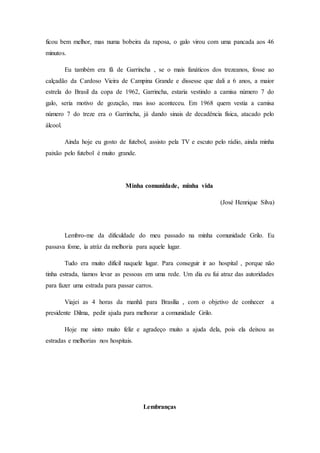 ficou bem melhor, mas numa bobeira da raposa, o galo virou com uma pancada aos 46
minutos.
Eu também era fã de Garrincha , se o mais fanáticos dos trezeanos, fosse ao
calçadão da Cardoso Vieira de Campina Grande e dissesse que dali a 6 anos, a maior
estrela do Brasil da copa de 1962, Garrincha, estaria vestindo a camisa número 7 do
galo, seria motivo de gozação, mas isso aconteceu. Em 1968 quem vestia a camisa
número 7 do treze era o Garrincha, já dando sinais de decadência física, atacado pelo
álcool.
Ainda hoje eu gosto de futebol, assisto pela TV e escuto pelo rádio, ainda minha
paixão pelo futebol é muito grande.
Minha comunidade, minha vida
(José Henrique Silva)
Lembro-me da dificuldade do meu passado na minha comunidade Grilo. Eu
passava fome, ía atráz da melhoria para aquele lugar.
Tudo era muito difícil naquele lugar. Para conseguir ir ao hospital , porque não
tinha estrada, tiamos levar as pessoas em uma rede. Um dia eu fui atraz das autoridades
para fazer uma estrada para passar carros.
Viajei as 4 horas da manhã para Brasília , com o objetivo de conhecer a
presidente Dilma, pedir ajuda para melhorar a comunidade Grilo.
Hoje me sinto muito feliz e agradeço muito a ajuda dela, pois ela deixou as
estradas e melhorias nos hospitais.
Lembranças
 