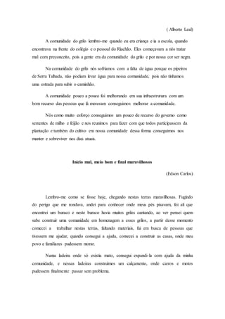 ( Alberto Leal)
A comunidade do grilo lembro-me quando eu era criança e ia a escola, quando
encontrava na frente do colégio e o pessoal do Riachão. Eles começavam a nós tratar
mal com preconceito, pois a gente era da comunidade do grilo e por nossa cor ser negra.
Na comunidade do grilo nós sofríamos com a falta de água porque os pipeiros
de Serra Talhada, não podiam levar água para nossa comunidade, pois não tínhamos
uma estrada para subir o caminhão.
A comunidade pouco a pouco foi melhorando em sua infraestrutura com um
bom recurso das pessoas que lá moravam conseguimos melhorar a comunidade.
Nós como muito esforço conseguimos um pouco de recurso do governo como
sementes de milho e feijão e nos reunimos para fazer com que todos participassem da
plantação e também do cultivo em nossa comunidade dessa forma conseguimos nos
manter e sobreviver nos dias atuais.
Início mal, meio bom e final maravilhosos
(Edson Carlos)
Lembro-me como se fosse hoje, chegando nestas terras maravilhosas. Fugindo
do perigo que me rondava, andei para conhecer onde meus pés pisavam, foi ali que
encontrei um buraco e neste buraco havia muitos grilos cantando, ao ver pensei quem
sabe construir uma comunidade em homenagem a esses grilos, a partir desse momento
comecei a trabalhar nestas terras, faltando materiais, fui em busca de pessoas que
tivessem me ajudar, quando consegui a ajuda, comecei a construir as casas, onde meu
povo e familiares pudessem morar.
Numa ladeira onde só existia mato, consegui expandi-la com ajuda da minha
comunidade, e nessas ladeiras construímos um calçamento, onde carros e motos
pudessem finalmente passar sem problema.
 